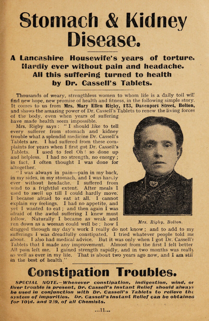 Stomach & Kidney Disease. A Lancashire Housewife’s years of torture. Hardly ever without pain and headache. ASfi this suffering turned to health toy Dr. Cassell’s Tablets. Thousands of weary, strengthless women to whom life is a daily toil wil: find new hope, new promise of health and fitness, in the following simple story. It comes to us from Mrs. Mary Ellen Kigfry, fl23, Davenport Street, Bolton, and shows the amazing power of Dr. Cassell's Tablets to renew the living forces of the body, even when years of suffering have made health seem impossible. Mrs. Rigby says : “I should like to tell every sufferer from stomach and kidney trouble what a splendid medicine Dr. Cassell's Tablets are. I had suffered from these com¬ plaints for years when I first got Dr. Cassell’s Tablets. I used to feel Oh ! so done up and helpless. I had no strength, no energy ; in fact, I often thought I was done for altogether. ‘ ‘ I was always in pain—pain in my back, in my sides, in my stomach, and I was hardy ever without headache. I suffered from wind to a frightful extent. After meals I used to swell up till I could hardly move. I became afraid to eat at all. I cannot explain my feelings. I had no appetite, and yet I wanted to eat; and then again I was afraid of the awful suffering I knew must follow. Naturally I became as weak and run down as a woman eould well be ; how I dragged through my day’s work I really do not know ; and to add to my sufferings I was di'eadfully constipated. I tried whatever people told me about. I also had medical advice. But it was only when I got Dr. Cassell’s Tablets that I made any improvement. Almost from the first I felt better All pain left me. I gained strength rapidly, and in two months was reall) as well as ever in my life. That is about two years ago now, and I am stii in the best of health.” Constipation Troubles. SPECIAL NOTE.—Whenever constipation, indigestion, wind, ot liver trouble is present, Dr. Cassell's Instant Relief should always be used in conjunction with Dr. Cassell's Tablets to relieve the system of impurities. Dr. Cassell's Instant Relief can be obtained for t(Hd. and 2/9, of all Chemists. Mrs. Rigby, Bolton. ...ll.M