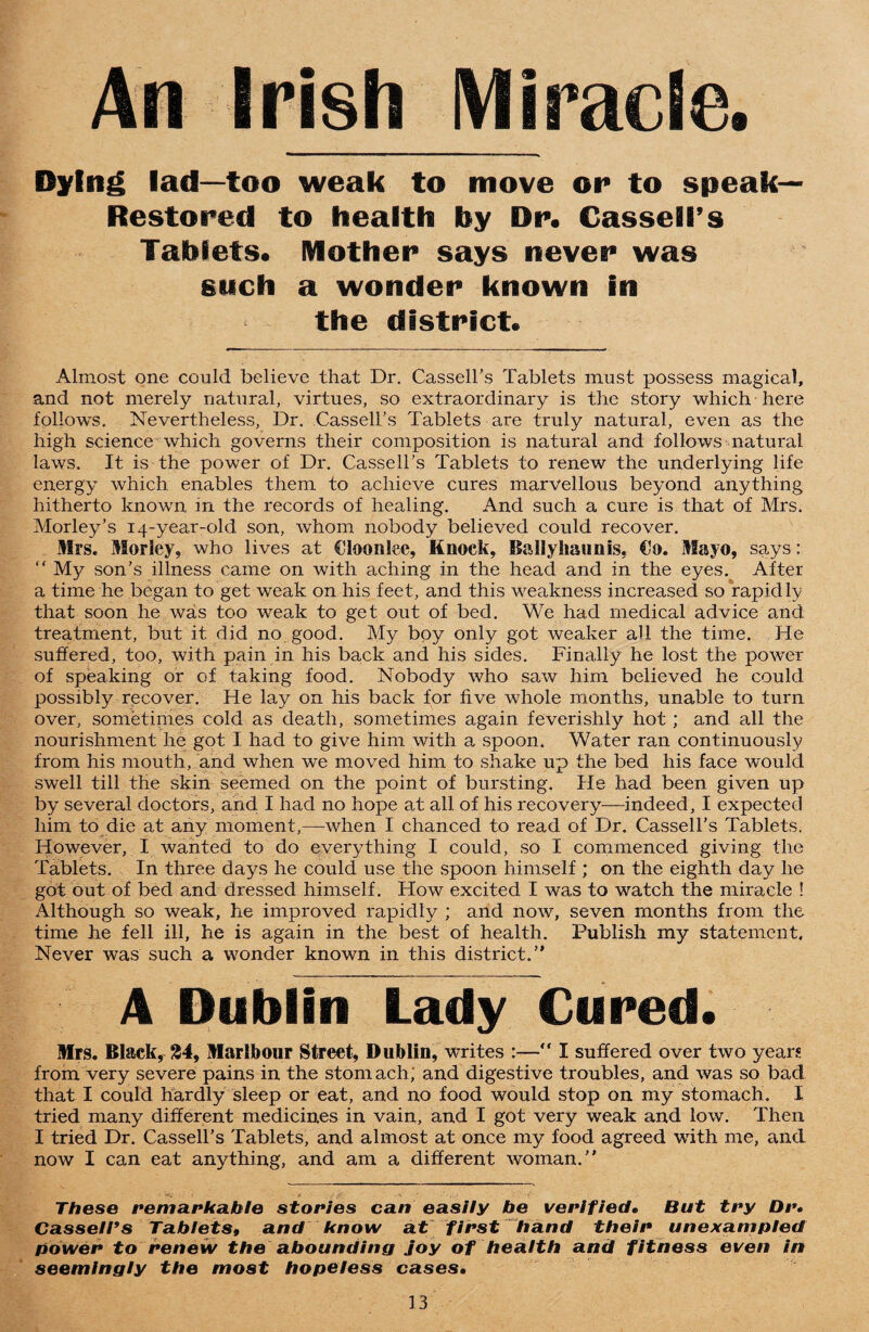 An Irish Miracle. Dying lad—too weak to move or to speak— Restored to health by Dr. Cassell’s Tablets. Mother says never was such a wonder known in the district. Almost one could believe that Dr. Cassell’s Tablets must possess magical, and not merely natural, virtues, so extraordinary is the story which here follows. Nevertheless, Dr. Cassell’s Tablets are truly natural, even as the high science which governs their composition is natural and follows natural laws. It is the power of Dr. Cassell’s Tablets to renew the underlying life energy which enables them to achieve cures marvellous beyond anything hitherto known in the records of healing. And such a cure is that of Mrs. Morley’s 14-year-old son, whom nobody believed could recover. Mrs. Morley, who lives at Cloonlee, Knock, BaSlyh&unis, €0. Mayo, says: “ My son’s illness came on with aching in the head and in the eyes. After a time he began to get weak on his feet, and this weakness increased so rapidly that soon he was too weak to get out of bed. We had medical advice and treatment, but it did no good. My boy only got weaker all the time. He suffered, too, with pain in his back and his sides. Finally he lost the power of speaking or of taking food. Nobody who saw him believed he could possibly recover. He lay on his back for five whole months, unable to turn over, sometimes cold as death, sometimes again feverishly hot ; and all the nourishment he got I had to give him with a spoon. Water ran continuously from his mouth, and when we moved him to shake up the bed his face would swell till the skin seemed on the point of bursting. He had been given up by several doctors, and I had no hope at all of his recovery—indeed, I expected him to die at any moment,—when I chanced to read of Dr. Cassell’s Tablets. However, I wanted to do everything I could, so I commenced giving the Tablets. In three days he could use the spoon himself ; on the eighth day lie got out of bed and dressed himself. How excited I was to watch the miracle ! Although so weak, he improved rapidly ; and now, seven months from the time he fell ill, he is again in the best of health. Publish my statement. Never was such a wonder known in this district.” A Dublin Lady Cured. Mrs. Black, £4, Marlbour Street, Dublin, writes :— I suffered over two years from very severe pains in the stomach; and digestive troubles, and was so bad that I could hardly sleep or eat, and no food would stop on my stomach. I tried many different medicines in vain, and I got very weak and low. Then I tried Dr. Cassell’s Tablets, and almost at once my food agreed with me, and now I can eat anything, and am a different woman.” These remarkable stories can easily be verified• But try Dr» Cassell*s Tablets, and know at first hand their unexampled power to renew the abounding joy of health and fitness even in seemingly the most hopeless cases•