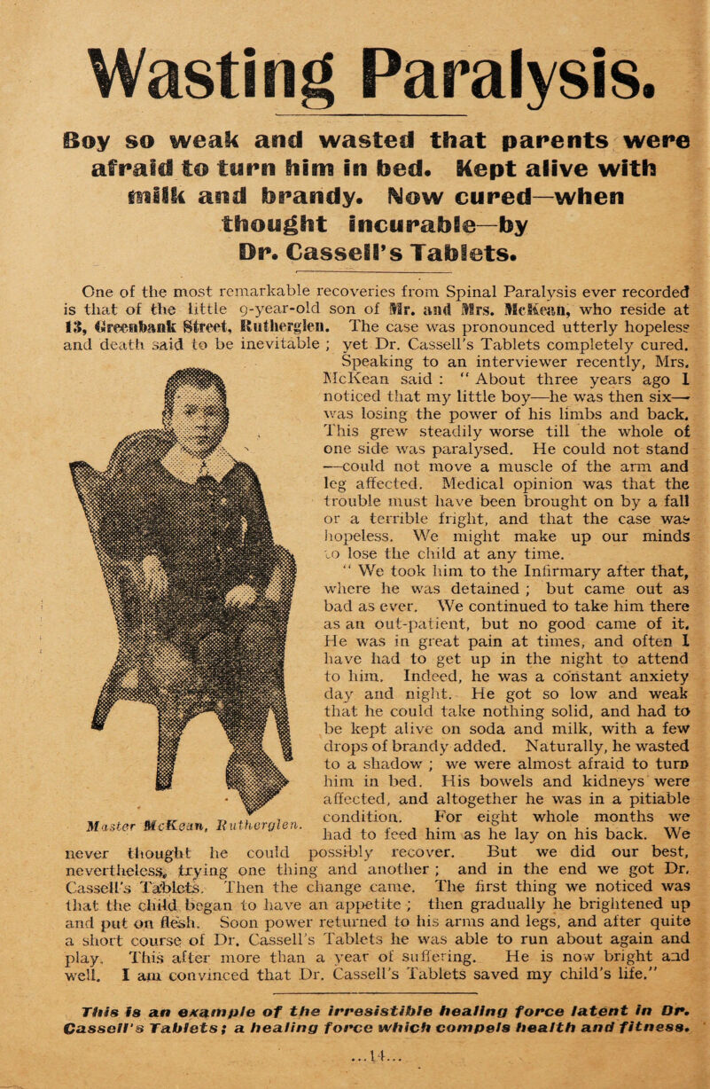 Wasting Paralysis. Boy so weak and wasted that parents were afraid to tarn him in fced. Kept alive with tnilk and lirandy. Now cured—when thought incurable—by Dr. Cassell’s Tablets. One of the most remarkable recoveries from Spinal Paralysis ever recorded is that of the little g-year-old son of Mr. and Mrs. McKean, who reside at 13, Greeiibank Street, Rutherglen. The case was pronounced utterly hopeless and death said to be inevitable ; yet Dr. Cassell's Tablets completely cured. Speaking to an interviewer recently, Mrs. McKean said : ” About three years ago 1 noticed that my little boy—he was then six—- was losing the power of his limbs and back. This grew steadily worse till the whole o£ one side was paralysed. He could not stand ■—could not move a muscle of the arm and leg affected. Medical opinion was that the trouble must have been brought on by a fall or a terrible fright, and that the case was hopeless. We might make up our minds to lose the child at any time. “ We took him to the Infirmary after that, where he was detained ; but came out as bad as ever. We continued to take him there as an out-patient, but no good came of it. He was in great pain at times, and often 1 have had to get up in the night to attend to him. Indeed, he was a constant anxiety day and night. He got so low and weak that he could take nothing solid, and had to be kept alive on soda and milk, with a few drops of brandy added. Naturally, he wasted to a shadow ; we were almost afraid to turn him in bed. His bowels and kidneys were affected, and altogether he was in a pitiable condition. For eight whole months we had to feed him as he lay on his back. We never thought he could possibly recover. But we did our best, nevertheless, trying one thing and another ; and in the end we got Dr, Cassell’s Tablets. Then the change came. The first thing we noticed was that the child began to have an appetite ; then gradually he brightened up and put on flesh. Soon power returned to his arms and legs, and after quite a short course of Dr. Cassell’s Tablets he was able to run about again and play. This after more than a year of suffering. He is now bright and well. I am convinced that Dr. Cassell's Tablets saved my child's life. Master McKean, Rutherglen. This is an example of the irresistible healing force latent in Dr. Cassell's Tablets; a healing force which compels health and fitness.