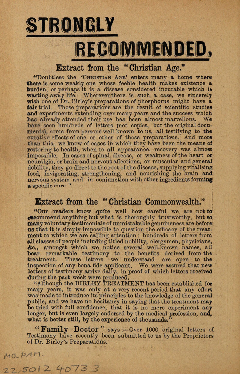 Extract from the “ Christian Age.” “Doubtless the ‘Christian Age’ enters many a home where there is some weakly one whose feeble health makes existence a burden, or perhaps it is a disease considered incurable which is wasting away life. Wherever there is such a case, we sincerely wish one of Dr. Birley’s preparations of phosphorus might have a fair trial. Those preparations are the result of scientific studies and experiments extending over many years and the success which has already attended their use has been almost marvellous. We have seen hundreds of letters (not copies, but the original docu¬ ments), some from persons well known to us, all testifying to the curative effects of one or other of those preparations. And more than this, we know of cases in which they have been the means of restoring to health, when to all appearance, recovery was almost impossible. In cases of spinal disease, or weakness of the heart or neuralgia, or brain and nervous affections, or muscular and general debility, they go direct to the root of the disease, supplying vitalising food, invigorating, strengthening, and nourishing the brain and nervous system and in coniunction with other ingredients forming a specific rrm* ” Extract from the “Christian Commonwealth/5 “Our readers know quite well how careful we are not to ^commend anything but what is thoroughly trustworthy, but so many voluntary testimonials of unmistakable genuineness are before us that it is simply impossible to question the efficacy of the treat¬ ment to which we are calling attention ; hundreds of letters from all classes of people including titled nobility, clergymen, physicians, &c., amongst which we notice several well-known names, all bear remarkable testimony to the benefits derived from the treatment. These letters we understand are open to the inspection of any bona fide applicant. We were assured that new letters of testimony arrive daily, in proof of which letters received during the past week were produced. “Although the BIBLEY TREATMENT has been established for many years, it was only at a very recent period that any effort was made to introduce its principles to the knowledge of the general public, and we have no hesitancy in saying that the treatment may be tried with full confidence, that it is no mere experiment any longer, but is even largely endorsed by the medical profession, and, what is better still, by the experience of thousands.” “ Family Doctor” says:—Over 1000 original letters of Testimony have recently been submitted to us by the Proprietors of Dr. Birley’s Preparations. /VO- P*