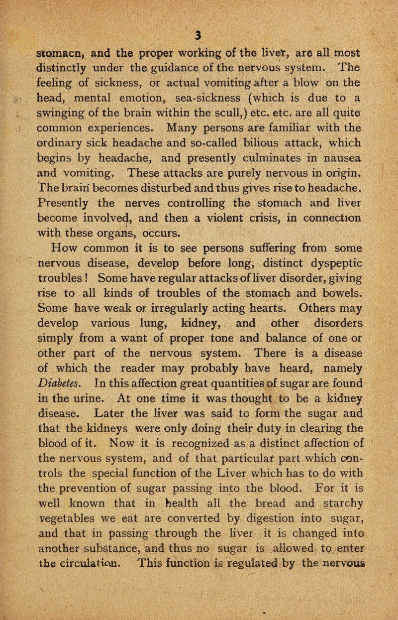 stomacn, and the proper working of the live*, are all most distinctly under the guidance of the nervous system. The feeling of sickness, or actual vomiting after a blow on the head, mental emotion, sea-sickness (which is due to a swinging of the brain within the scull,) etc. etc. are all quite common experiences. Many persons are familiar with the ordinary sick headache and so-called bilious attack, which begins by headache, and presently culminates in nausea and vomiting. These attacks are purely nervous in origin. The brain becomes disturbed and thus gives rise to headache. Presently the nerves controlling the stomach and liver become involved, and then a violent crisis, in connection i with these organs, occurs. How common it is to see persons suffering from some nervous disease, develop before long, distinct dyspeptic troubles ! Some have regular attacks of liver disorder, giving rise to all kinds of troubles of the stomach and bowels. Some have weak or irregularly acting hearts. Others may develop various lung, kidney, and other disorders simply from a want of proper tone and balance of one or other part of the nervous system. There is a disease of which the reader may probably have heard, namely Diabetes. In this affection great quantities of sugar are found in the urine. At one time it was thought to be a kidney disease. Later the liver was said to form the sugar and that the kidneys were only doing their duty in clearing the blood of it. Now it is recognized as a distinct affection of the nervous system, and of that particular part which con¬ trols the special function of the Liver which has to do with the prevention of sugar passing into the blood. For it is well known that in health all the bread and starchy vegetables we eat are converted by digestion into sugar, and that in passing through the liver it is changed into another substance, and thus no sugar is allowed to enter the circulation. This function is regulated by the nervous