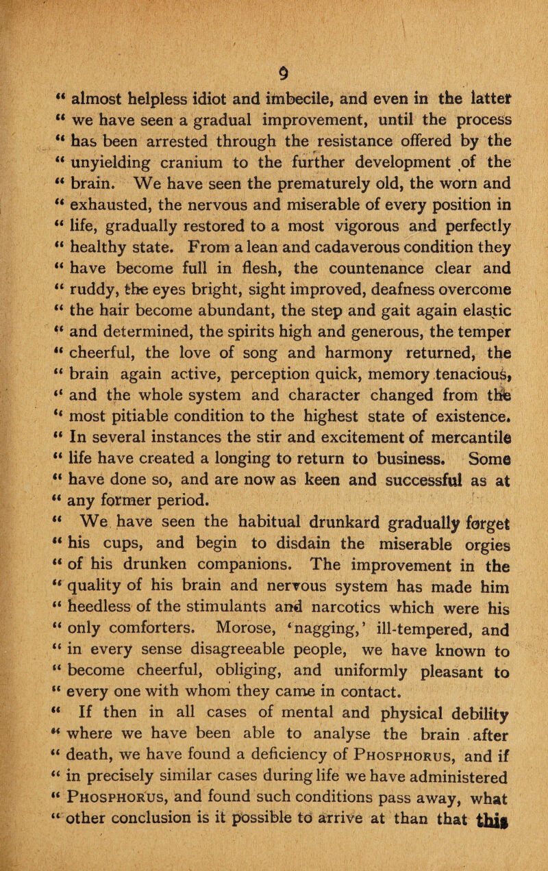 § M almost helpless idiot and itnbecile, and even in the latter “ we have seen a gradual improvement, until the process “ has been arrested through the resistance offered by the “ unyielding cranium to the further development of the “ brain. We have seen the prematurely old, the worn and ** exhausted, the nervous and miserable of every position in “ life, gradually restored to a most vigorous and perfectly “ healthy state. From a lean and cadaverous condition they “ have become full in flesh, the countenance clear and u ruddy, the eyes bright, sight improved, deafness overcome “ the hair become abundant, the step and gait again elastic “ and determined, the spirits high and generous, the temper u cheerful, the love of song and harmony returned, the “ brain again active, perception quick, memory tenacious, “ and the whole system and character changed from the “ most pitiable condition to the highest state of existence* “ In several instances the stir and excitement of mercantile “ life have created a longing to return to business. Some “ have done so, and are now as keen and successful as at “ any former period. “ We have seen the habitual drunkard gradually forget “ his cups, and begin to disdain the miserable orgies “ of his drunken companions. The improvement in the “ quality of his brain and nervous system has made him “ heedless of the stimulants and narcotics which were his “ only comforters. Morose, ‘nagging,’ ill-tempered, and “ in every sense disagreeable people, we have known to “ become cheerful, obliging, and uniformly pleasant to “ every one with whom they came in contact. “ If then in all cases of mental and physical debility “ where we have been able to analyse the brain . after “ death, we have found a deficiency of Phosphorus, and if “ in precisely similar cases during life we have administered “ Phosphorus, and found such conditions pass away, what “ other conclusion is it possible td arrive at than that ftfail