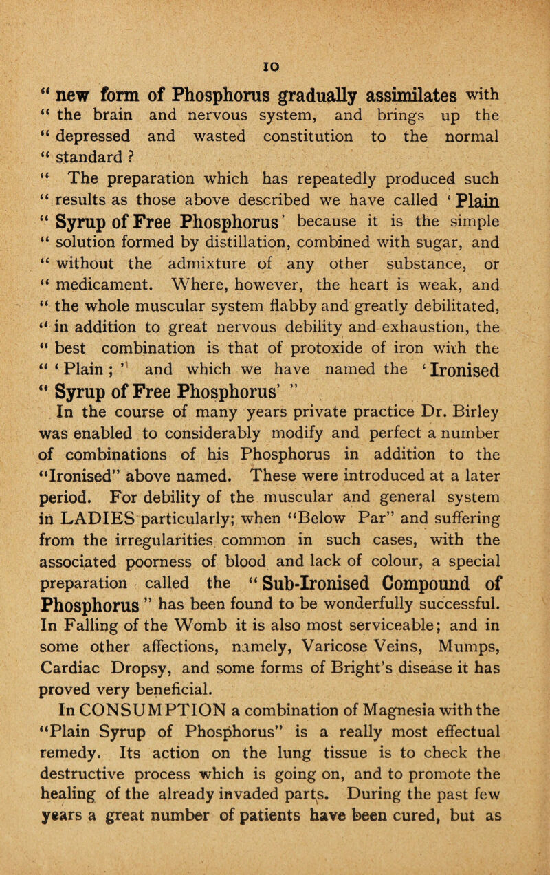 “ new form of Phosphorus gradually assimilates with “ the brain and nervous system, and brings up the “ depressed and wasted constitution to the normal “ standard ? “ The preparation which has repeatedly produced such “ results as those above described we have called ‘Plain “Syrup of Free Phosphorus’ because it is the simple “ solution formed by distillation, combined with sugar, and “ without the admixture of any other substance, or “ medicament. Where, however, the heart is weak, and “ the whole muscular system flabby and greatly debilitated, “ in addition to great nervous debility and exhaustion, the “ best combination is that of protoxide of iron wirh the “ * Plain ; ’ and which we have named the ‘ Ironised “ Syrup of Free Phosphorus’ ” In the course of many years private practice Dr. Birley was enabled to considerably modify and perfect a number of combinations of his Phosphorus in addition to the “Ironised” above named. These were introduced at a later period. For debility of the muscular and general system in LADIES particularly; when “Below Par” and suffering from the irregularities common in such cases, with the associated poorness of blood and lack of colour, a special preparation called the “ Sub-Ironised Compound of Phosphorus ” has been found to be wonderfully successful. In Falling of the Womb it is also most serviceable; and in some other affections, namely, Varicose Veins, Mumps, Cardiac Dropsy, and some forms of Bright’s disease it has proved very beneficial. In CONSUMPTION a combination of Magnesia with the “Plain Syrup of Phosphorus” is a really most effectual remedy. Its action on the lung tissue is to check the destructive process which is going on, and to promote the healing of the already invaded parts. During the past few years a great number of patients have been cured, but as