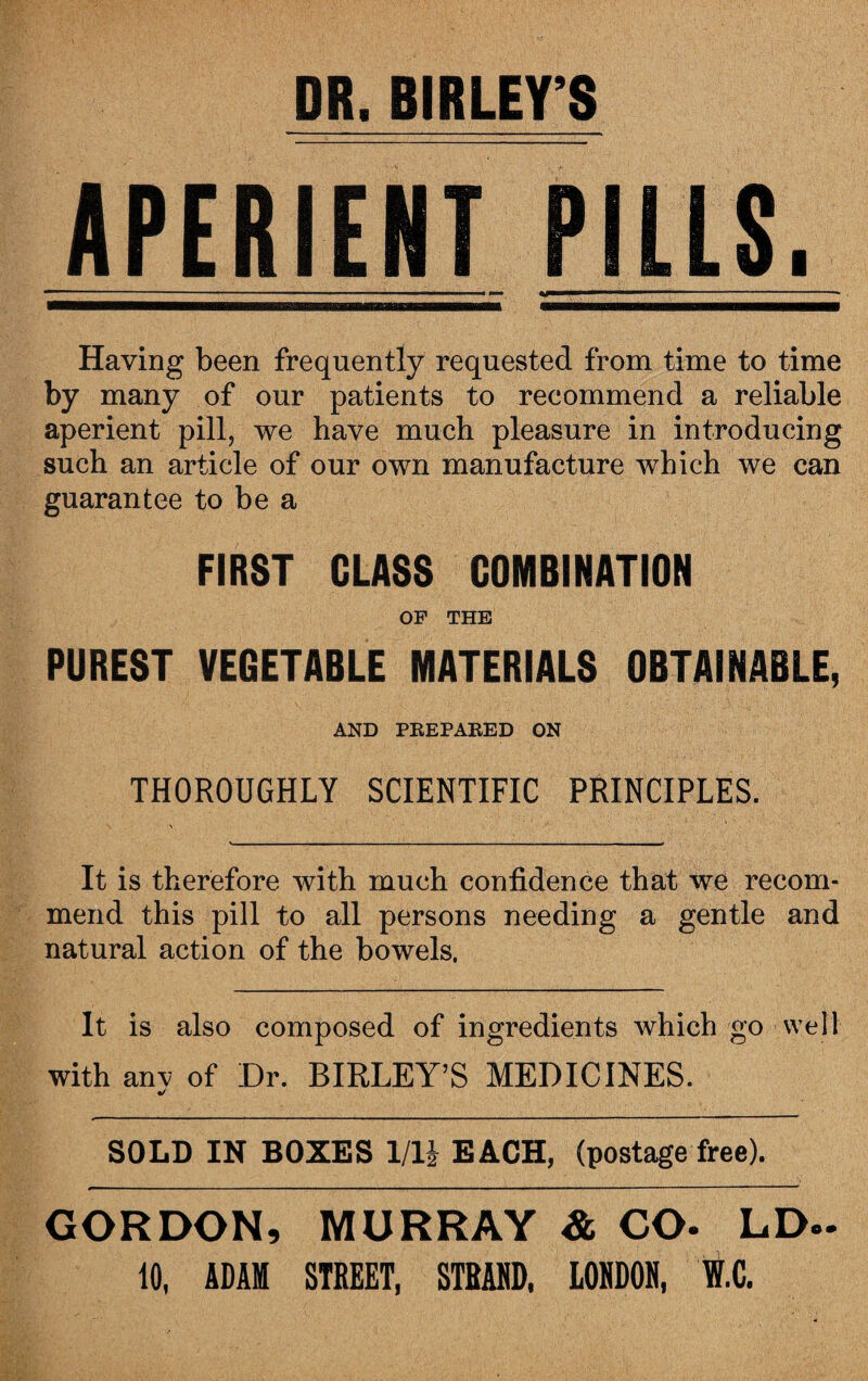DR, BIRLEY S APERIENT PILLS. - * ' ■ ' — ■ ■ « mm '..  .. - Having been frequently requested from time to time by many of our patients to recommend a reliable aperient pill, we have much pleasure in introducing such an article of our own manufacture which we can guarantee to be a FIRST CLASS COMBINATION OF THE PUREST VEGETABLE MATERIALS OBTAINABLE, AND PREPARED ON THOROUGHLY SCIENTIFIC PRINCIPLES. It is therefore with much confidence that we recom¬ mend this pill to all persons needing a gentle and natural action of the bowels. It is also composed of ingredients which go well with anv of Dr. BIRLEY’S MEDICINES. SOLD IN BOXES 1/1J EACH, (postage free). GORDON, MURRAY & CO* LD~ 10, ADAM STREET, STRAND. LONDON, W.C.
