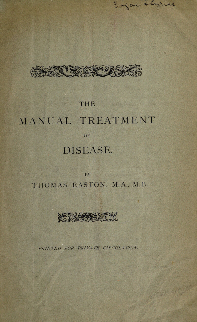 THE MANUAL TREATMENT OF DISEASE. BY THOMAS EASTON, M.A., M.B. PRINTED FOR PRIVATE CIRCULATION.