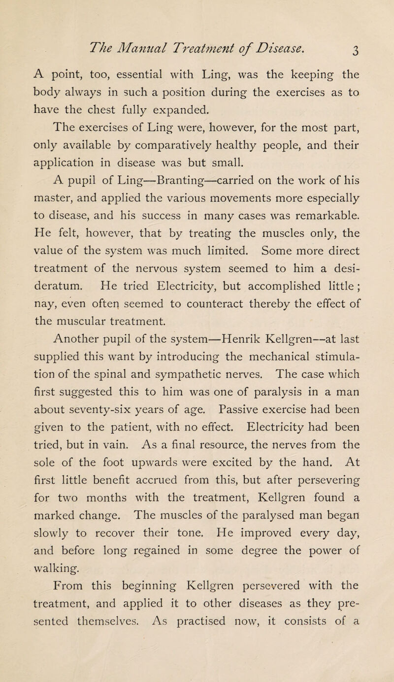 A point, too, essential with Ling, was the keeping the body always in such a position during the exercises as to have the chest fully expanded. The exercises of Ling were, however, for the most part, only available by comparatively healthy people, and their application in disease was but small. A pupil of Ling-—Branting—carried on the work of his master, and applied the various movements more especially to disease, and his success in many cases was remarkable. He felt, however, that by treating the muscles only, the value of the system was much limited. Some more direct treatment of the nervous system seemed to him a desi¬ deratum. He tried Electricity, but accomplished little ; nay, even often seemed to counteract thereby the effect of the muscular treatment. Another pupil of the system—Henrik Kellgren—at last supplied this want by introducing the mechanical stimula¬ tion of the spinal and sympathetic nerves. The case which first suggested this to him was one of paralysis in a man about seventy-six years of age. Passive exercise had been given to the patient, with no effect. Electricity had been tried, but in vain. As a final resource, the nerves from the sole of the foot upwards were excited by the hand. At first little benefit accrued from this, but after persevering for two months with the treatment, Kellgren found a marked change. The muscles of the paralysed man began slowly to recover their tone. He improved every day, and before long regained in some degree the power of walking. From this beginning Kellgren persevered with the treatment, and applied it to other diseases as they pre¬ sented themselves. As practised now, it consists of a