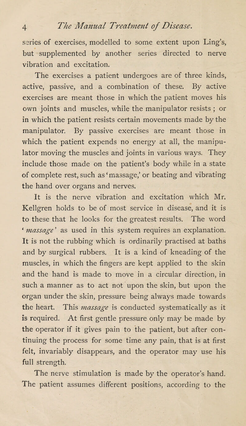 series of exercises, modelled to some extent upon Ling’s, but supplemented by another series directed to nerve vibration and excitation. The exercises a patient undergoes are of three kinds, active, passive, and a combination of these. By active exercises are meant those in which the patient moves his own joints and muscles, while the manipulator resists ; or in which the patient resists certain movements made by the manipulator. By passive exercises are meant those in which the patient expends no energy at all, the manipu¬ lator moving the muscles and joints in various ways. They include those made on the patient’s body while in a state of complete rest, such as‘massage,’ or beating and vibrating the hand over organs and nerves. It is the nerve vibration and excitation which Mr. Kellgren holds to be of most service in disease, and it is to these that he looks for the greatest results. The word ‘ massage ’ as used in this system requires an explanation. It is not the rubbing which is ordinarily practised at baths and by surgical rubbers. It is a kind of kneading of the muscles, in which the fingers are kept applied to the skin and the hand is made to move in a circular direction, in such a manner as to act not upon the skin, but upon the organ under the skin, pressure being always made towards the heart. This massage is conducted systematical!}/ as it is required. At first gentle pressure only may be made by the operator if it gives pain to the patient, but after con¬ tinuing the process for some time any pain, that is at first felt, invariably disappears, and the operator may use his full strength. The nerve stimulation is made by the operator’s hand. The patient assumes different positions, according to the