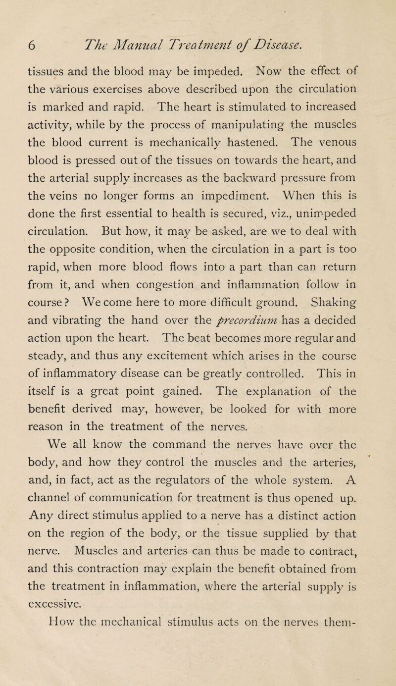 tissues and the blood may be impeded. Now the effect of the various exercises above described upon the circulation is marked and rapid. The heart is stimulated to increased activity, while by the process of manipulating the muscles the blood current is mechanically hastened. The venous blood is pressed out of the tissues on towards the heart, and the arterial supply increases as the backward pressure from the veins no longer forms an impediment. When this is done the first essential to health is secured, viz., unimpeded circulation. But how, it may be asked, are we to deal with the opposite condition, when the circulation in a part is too rapid, when more blood flows into a part than can return from it, and when congestion and inflammation follow in course? We come here to more difficult ground. Shaking and vibrating the hand over the precordiuin has a decided action upon the heart. The beat becomes more regular and steady, and thus any excitement which arises in the course of inflammatory disease can be greatly controlled. This in itself is a great point gained. The explanation of the benefit derived may, however, be looked for with more reason in the treatment of the nerves. We all know the command the nerves have over the body, and how they control the muscles and the arteries, and, in fact, act as the regulators of the whole system. A channel of communication for treatment is thus opened up. Any direct stimulus applied to a nerve has a distinct action on the region of the body, or the tissue supplied by that nerve. Muscles and arteries can thus be made to contract, and this contraction may explain the benefit obtained from the treatment in inflammation, where the arterial supply is excessive. How the mechanical stimulus acts on the nerves them-