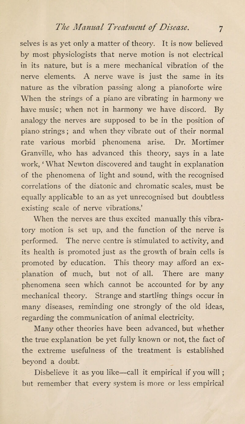 selves is as yet only a matter of theory. It is now believed by most physiologists that nerve motion is not electrical in its nature, but is a mere mechanical vibration of the nerve elements. A nerve wave is just the same in its nature as the vibration passing along a pianoforte wire When the strings of a piano are vibrating in harmony we have music; when not in harmony we have discord. By analogy the nerves are supposed to be in the position of piano strings; and when they vibrate out of their normal rate various morbid phenomena arise. Dr. Mortimer Granville, who has advanced this theory, says in a late work, ‘What Newton discovered and taught in explanation of the phenomena of light and sound, with the recognised correlations of the diatonic and chromatic scales, must be equally applicable to an as yet unrecognised but doubtless existing scale of nerve vibrations.’ When the nerves are thus excited manually this vibra¬ tory motion is set up, and the function of the nerve is performed. The nerve centre is stimulated to activity, and its health is promoted just as the growth of brain cells is promoted by education. This theory may afford an ex¬ planation of much, but not of all. There are many phenomena seen which cannot be accounted for by any mechanical theory. Strange and startling things occur in many diseases, reminding one strongly of the old ideas, regarding the communication of animal electricity. Many other theories have been advanced, but whether the true explanation be yet fully known or not, the fact of the extreme usefulness of the treatment is established beyond a doubt. Disbelieve it as you like—call it empirical if you will ; but remember that every system is more or less empirical