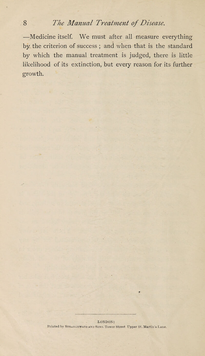 —Medicine itself. We must after all measure everything by the criterion of success ; and when that is the standard by which the manual treatment is judged, there is little likelihood of its extinction, but every reason for its further growth. LONDON: Printed by StraNGeiways and Rons. Tower Street Upper St, Martin's Lane,