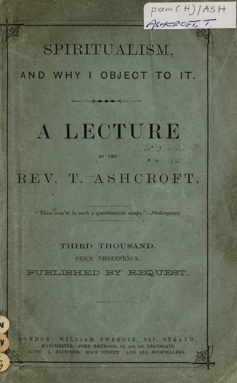 r ' p c? m r Hj y as H* A CD F77 /, K 5 i SPIRITUALISM, AND WHY I OBJECT TO IT. A LECTURE • ;v4-' #. • % ‘5, • ^ -L. - A «\ *■ BY THE ,# .V . ■iV REV. T. ASHCROFT. 4 £ Thou com’st in such a questionable shape.”—-Shakespeare. THIRD THOUSAND. PRICE THREEPENCE. PUBLISHED BAT REQUEST. LONDON: W IL L 1 A M T W E EDIK, 8 3 7, STRAND. MANCHESTER: JOHN HEYWOOD, 141 and 143, DEANSGATE. BURY ; L. FLETCHER, ROCK STREET AND ALL BOOKSELLERS. f / ^--—-V*T..—-‘ mm. : - Avfc*- ;.’. ' ,r ! ‘ . .-A 1 /