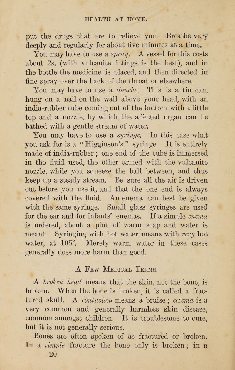 put the drugs that are to relieve you. Breathe very deeply and regularly for about five minutes at a time. You may have to use a spray. A vessel for this costs about 2s. (with vulcanite fittings is the best), and in the bottle the medicine is placed, and then directed in fine spray over the back of the throat or elsewhere. You may have to use a douche. This is a tin can, hung on a nail on the wall above your head, with an india-rubber tube coming out of the bottom with a little top and a nozzle, by which the affected organ can be bathed with a gentle stream of water. You may have to use a syringe. In this case wfhat you ask for is a “ Higginson’s ” syringe. It is entirely made of india-rubber ; one end of the tube is immersed in the fiuid used, the other armed with the vulcanite nozzle, while you squeeze the ball between, and thus keep up a steady stream. Be sure all the air is driven out before you use it, and that the one end is always covered with the fiuid. An enema can best be given with the same syringe. Small glass syringes are used for the ear and for infants’ enemas. If a simple enema is ordered, about a pint of warm soap and water is meant. Syringing with hot water means with very hot water, at 105°. Merely warm water in these cases generally does more harm than good. A Few Medical Terms. A broken head means that the skin, not the bone, is broken. When the bone is broken, it is called a frac¬ tured skull. A contusions means a bruise ; eczema is a very common and generally harmless skin disease, common amongst children. It is troublesome to cure, but it is not generally serious. Bones are often spoken of as fractured or broken. In a simple fracture the bone only is broken; in a