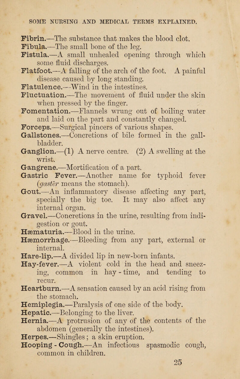 Fibrin.—The substance that makes the blood clot. Fibula.—The small bone of the leg. Fistula.—A small unhealed opening through which some fluid discharges. Flatfoot.—A falling of the arch of the foot. A painful disease caused by long standing. Flatulence.—Wind in the intestines. Fluctuation.—The movement of fluid under the skin when pressed by the finger. Fomentation.—Flannels wrung out of boiling water and laid on the part and constantly changed. Forceps.—Surgical pincers of various shapes. Gallstones.—-Concretions of bile formed in the gall¬ bladder. Ganglion.—(1) A nerve centre. (2) A swelling at the wrist. Gangrene.—Mortification of a part. Gastric Fever.—Another name for typhoid fever (gaster means the stomach). Gout.—An inflammatory disease affecting any part, specially the big toe. It may also affect any internal organ. Gravel.—Concretions in the urine, resulting from indi¬ gestion or gout. Hsematuria.—Blood in the urine. Haemorrhage.—Bleeding from any part, external or internal. Hare-lip.—A divided lip in new-born infants. Hay-fever.—A violent cold in the head and sneez¬ ing, common in hay - time, and tending to recur. Heartburn.—A sensation caused by an acid rising from the stomach. Hemiplegia.—Paralysis of one side of the body. Hepatic.—Belonging to the liver. Hernia.—A protrusion of any of the contents of the abdomen (generally the intestines). Herpes.—Shingles ; a skin eruption. Hooping - Cough.—An infectious spasmodic cough, common in children.