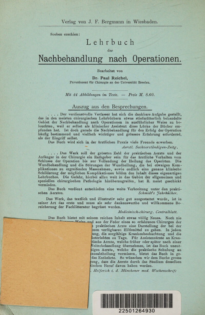 Verlag von J. F. Bergmann in Wiesbaden. Soeben erschien: Lehrbuch der Nachbehandlung nach Operationen. Bearbeitet von Dr. Paul Reichel, Privatdozent für Chirurgie an der-Universität Breslau. Mit 44 Abbildungen im Texte. — Preis M. 8.60. Auszug aus den Besprechungen. .... Der verdienstvolle Verfasser hat sich die dankbare Aufgabe gestellt, das in den meisten chirurgischen Lehrbüchern etwas stiefmütterlich behandelte Gebiet der Nachbehandlung nach Operationen in ausführlicher Weise zu be¬ leuchten, weil er selbst als klinischer Assistent diese Lücke der Bücher em¬ pfunden hat. Ist doch gerade die Nachbehandlung für den Erfolg der Operation häufig bestimmend und vielfach wichtiger und grössere Erfahrung erfordernd, als der Eingriff selbst. Das Buch wird sich in der ärztlichen Praxis viele Freunde erwerben. Aerztl. Sachverständigen-Zeitg. .... Das Werk soll der grössten Zahl der praktischen Aerzte und der Anfänger in der Chirurgie ein Rathgeber sein für das ärztliche Verhalten vom Schlüsse der Operation bis zur Vollendung der Heilung des Operirten. Die Wundbehandlung und die Störungen der Wundheilung, die bei etwaigen Kom¬ plikationen zu ergreifenden Massnahmen, sowie endlich eine genaue klinische Schilderung der möglichen Komplikationen bilden den Inhalt dieses eigenartigen Lehrbuches. Die Gefahr, hierbei allzu weit in das Gebiet der allgemeinen und speziellen chirurgischen Pathologie hinüberzugreifen, hat R. meist geschickt vermieden. Das Buch verdient entschieden eine weite Verbreitung unter den prakti¬ schen Aerzten. Schmidts Jahrbücher. Das Werk, das textlich und illustrativ sehr gut ausgestattet wurde, ist in seiner Art das erste und muss als sehr dankenswerthe und willkommene Be¬ reicherung der Fachlitteratur begrüsst werden. Medicinisch-Chirurg. Centralblatt. Das Buch bietet mit seinem reichen Inhalt etwas völlig Neues. Noch nie 1  - iind aus der Feder eines so erfahrenen Chirurgen der 1 praktischen Arzte eine Darstellung der bei der men verfügbaren Hilfsmittel zu geben. In jedem ung, die sorgfältige Krankenbeobachtung und die bsterlebten zu Tage. Für Assistenzärzte an Kran¬ tische Aerzte, welche früher oder später nach einer Weiterbehandlung übernehmen, ist das Buch unent- ligen Aerzte, welche die praktische Schulung au ausabtheilung vermissen, bietet das Buch in ge- das Entbehrte. So wünschen wir dem Buche grosse ;ung, dass die Aerzte durch das Studium desselben tischen Beruf davon haben werden.