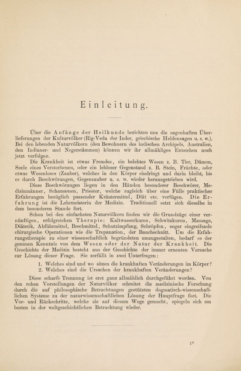 Einleitung. Über die Anfänge der Heilkunde berichten uns die sagenhaften Über¬ lieferungen der Kulturvölker (Rig-Veda der Inder, griechische Heldensagen u. s. w.). Bei den lebenden Naturvölkern (den Bewohnern des indischen Archipels, Australien, den Indianer- und Negerstämmen) können wir ihr allmähliges Entstehen noch jetzt verfolgen. Die Krankheit ist etwas Fremdes, ein belebtes Wesen z. B. Tier, Dämon, Seele eines Verstorbenen, oder ein lebloser Gegenstand z. B. Stein, Früchte, oder etwas Wesenloses (Zauber), welches in den Körper eindringt und darin bleibt, bis es durch Beschwörungen, Gegenzauber u. s. w. wieder herausgetrieben wird. Diese Beschwörungen liegen in den Händen besonderer Beschwörer, Me¬ dizinmänner, Schamamen, Priester, welche zugleich über eine Fülle praktischer Erfahrungen bezüglich passender Kräutermittel, Diät etc. verfügen. Die Er¬ fahrung ist die Lehrmeisterin der Medizin. Traditionell setzt sich dieselbe in dem besonderen Stande fort. Schon bei den einfachsten Naturvölkern finden wir die Grundzüge einer ver¬ nünftigen , erfolgreichen Therapie: Kaltwasserkuren, Schwitzkuren, Massage, Diätetik, Abführmittel, Brechmittel, Schutzimpfung, Schröpfen, sogar eingreifende chirurgische Operationen wie die Trepanation, der Bauchschnitt. Um die Erfah¬ rungstherapie zu einer wissenschaftlich begründeten umzugestalten, bedarf es der genauen Kenntnis von dem Wesen oder der Natur der Krankheit. Die Geschichte der Medizin besteht aus der Geschichte der immer erneuten Versuche zur Lösung dieser Frage. Sie zerfällt in zwei Unterfragen: 1. Welches sind und wo sitzen die krankhaften Veränderungen im Körper? 2. Welches sind die Ursachen der krankhaften Veränderungen? Diese scharfe Trennung ist erst ganz allmählich durchgeführt worden. Von den rohen Vorstellungen der Naturvölker schreitet die medizinische Forschung durch die auf philosophische Betrachtungen gestützten dogmatisch-wissenschaft¬ lichen Systeme zu der naturwissenschaftlichen Lösung der Hauptfrage fort. Die Vor- und Rückschritte, welche sie auf diesem Wege gemacht, spiegeln sich am besten in der weltgeschichtlichen Betrachtung wieder. 1*