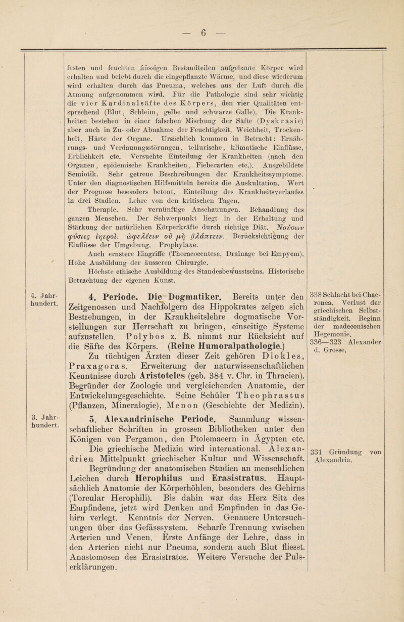 4. Jahr¬ hundert. 3. Jahr¬ hundert. festen und feuchten flüssigen Bestaudteilen aufgebaute Körper wird erhalten und belebt durch die eingepflanzte Wärme, und diese wiederum wird erhalten durch das Pneuma, welches aus der Luft durch die Atmung aufgenommen wird. Für die Pathologie sind sehr wichtig die vier K ardina 1 säf te des Körpers, den vier Qualitäten ent¬ sprechend (Blut, Schleim, gelbe und schwarze Galle). Die Krank¬ heiten bestehen in einer falschen Mischung der Säfte (Dyskrasie) aber auch in Zu-oder Abnahme der Feuchtigkeit, Weichheit, Trocken¬ heit, Härte der Organe. Ursächlich kommen in Betracht: Ernäh- rungs- und Verdauungsstörungen, tellurische, klimatische Einflüsse, Erblichkeit etc. Versuchte Einteilung der Krankheiten (pach den Organen, epidemische Krankheiten, Fieberarten etc.). Ausgebildete Semiotik. Sehr getreue Beschreibungen der Krankheitssymptome. Unter den diagnostischen Hilfsmitteln bereits die Auskultation. Wert der Prognose besonders betont. Einteilung des Krankheitsverlaufes in drei Stadien. Lehre von den kritischen Tagen. Therapie. Sehr vernünftige Anschauungen. Behandlung des ganzen Menschen. Der Schwerpunkt liegt in der Erhaltung und Stärkung der natürlichen Körperkräfte durch richtige Diät. Novglüv cpvGieg lijTQoi. cbcpeAseiv oi) ßAdmecv. Berücksichtigung der Einflüsse der Umgehung. Prophylaxe. Auch ernstere Eingriffe (Thoracocentese, Drainage bei Empyem). Hohe Ausbildung der äusseren Chirurgie. Höchste ethische Ausbildung des Standesbewusstseins. Historische Betrachtung der eigenen Kunst. 4. Periode. Die Dogmatiker. Bereits unter den Zeitgenossen und Nachfolgern des Hippokrates zeigen, sich Bestrebungen, in der Krankheitslehre dogmatische Vor¬ stellungen zur Herrschaft zu bringen, einseitige Systeme aufzustellen. Polybos z. B. nimmt nur Rücksicht auf die Säfte des Körpers. (Reine Mumoralpatliologie.) Zu tüchtigen Ärzten dieser Zeit gehören D i o k 1 e s, Praxagoras, Erweiterung der naturwissenschaftlichen Kenntnisse durch Aristoteles (geb. 384 v. Chr. in Thracien). Begründer der Zoologie und vergleichenden Anatomie, der Entwickelungsgeschichte. Seine Schüler Theophrastus (Pflanzen, Mineralogie), Menon (Geschichte der Medizin). 5. Alexandrinische Periode. Sammlung wissen¬ schaftlicher Schriften in grossen Bibliotheken unter den Königen von Pergamon, den Ptoiemaeern in Ägypten etc. Die griechische Medizin wird international. Alexan¬ drien Mittelpunkt griechischer Kultur und Wissenschaft. Begründung der anatomischen Studien an menschlichen Leichen durch Herophilus und Erasistratas. Haupt¬ sächlich Anatomie der Körperhöhlen, besonders des Gehirns (Torcular Herophili). Bis dahin war das Herz Sitz des Empfindens, jetzt wird Denken und Empfinden in das Ge¬ hirn verlegt. Kenntnis der Nerven. Genauere Untersuch¬ ungen über das Gefässsystem. Scharfe Trennung zwischen Arterien und Venen. Erste Anfänge der Lehre, dass in ! den Arterien nicht nur Pneuma, sondern auch Blut fliesst. Anastomosen des Erasistratos. Weitere Versuche der Puls¬ erklärungen. 338 Schlacht bei Chae- ronea. Verlust der griechischen Selbst¬ ständigkeit. Beginn der madeconischen Hegemonie. 336—323 Alexander d. Grosse. 331 Gründling von Alexandria.