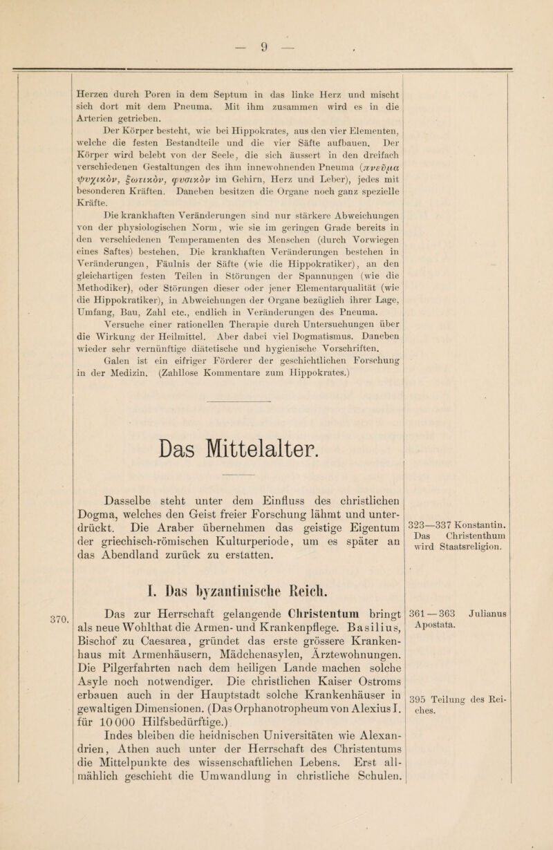 Herzen durch Poren in dein Septum in das linke Herz und mischt sich dort mit dem Pneuma. Mit ihm zusammen wird es in die Arterien getrieben. Der Körper besteht, wie bei Hippokrates; aus den vier Elementen, welche die festen Bestandteile und die vier Säfte aufbauen. Der Körper wird belebt von der Seele, die sich äussert in den dreifach verschiedenen Gestaltungen des ihm innewohnenden Pneuma (nvev^ia ipv^iyidv, ^cotlköv, (pvoiYvbv im Gehirn, Herz und Leber), jedes mit besonderen Kräften. Daneben besitzen die Organe noch ganz spezielle Kräfte. Die krankhaften Veränderungen sind nur stärkere Abweichungen von der physiologischen Norm, wie sie im geringen Grade bereits in den verschiedenen Temperamenten des Menschen (durch Vorwiegen eines Saftes) bestehen. Die krankhaften Veränderungen bestehen in Abänderungen, Fäulnis der Säfte (wie die Hippokratiker), an den gleichartigen festen Teilen in Störungen der Spannungen (wie die Methodiker), oder Störungen dieser oder jener Elementarqualität (wie die Hippokratiker), in Abweichungen der Organe bezüglich ihrer Lage, Umfang, Bau, Zahl etc., endlich in Veränderungen des Pneuma. Versuche einer rationellen Therapie durch Untersuchungen über die Wirkung der Heilmittel. Aber dabei viel Dogmatismus. Daneben wieder sehr vernünftige diätetische und hygienische Vorschriften. Galen ist ein eifriger Förderer der geschichtlichen Forschung in der Medizin. (Zahllose Kommentare zum Hippokrates.) Das Mittelalter. Dasselbe steht unter dem Einfluss des christlichen Dogma, welches den Geist freier Forschung lähmt und unter¬ drückt. Die Araber übernehmen das geistige Eigentum der griechisch-römischen Kulturperiode, um es später an das Abendland zurück zu erstatten. I. Das byzantinische Reich. Das zur Herrschaft gelangende Christentum bringt als neue Wohlthat die Armen- und Krankenpflege. Basilius, Bischof zu Caesarea, gründet das erste grössere Kranken¬ haus mit Armenhäusern, Mädchenasylen, Ärztewohnungen. Die Pilgerfahrten nach dem heiligen Lande machen solche Asyle noch notwendiger. Die christlichen Kaiser Ostroms erbauen auch in der Hauptstadt solche Krankenhäuser in gewaltigen Dimensionen. (Das Orphanotropheum von Alexius I. für 10 000 Hilfsbedürftige.) Indes bleiben die heidnischen Universitäten wie Alexan¬ drien, Athen auch unter der Herrschaft des Christentums die Mittelpunkte des wissenschaftlichen Lebens. Erst all¬ mählich geschieht die Umwandlung in christliche Schulen. 323—337 Konstantin. Das Christenthum wird Staatsreligion. 361 — 363 Julianus Apostata. 395 Teilung des Rei¬ ches.