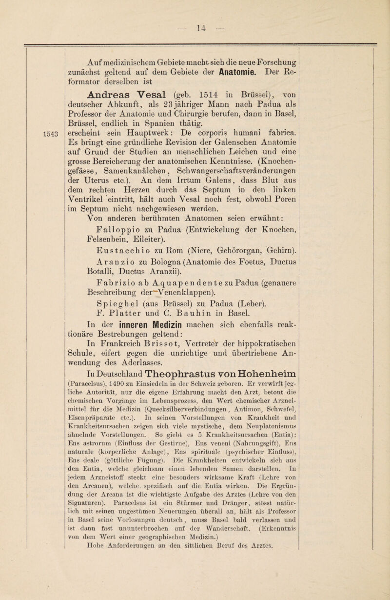 1543 Auf medizinischem Gebiete macht sich die neue Forschung zunächst geltend auf dem Gebiete der Anatomie. Der Re¬ formator derselben ist Andreas Vesal (geb. 1514 in Brüssel), von deutscher Abkunft, als 23jähriger Mann nach Padua als Professor der Anatomie und Chirurgie berufen, dann in Basel, Brüssel, endlich in Spanien thätig. erscheint sein Hauptwerk: De corporis humani fabrica. Es bringt eine gründliche Revision der Galenschen Anatomie auf Grund der Studien an menschlichen Leichen und eine grosse Bereicherung der anatomischen Kenntnisse. (Knochen- gefässe, Samenkanälchen, Schwangerschaftsveränderungen der Uterus etc.). An dem Irrtum Galens, dass Blut aus dem rechten Herzen durch das Septum in den linken Ventrikel eintritt, hält auch Vesal noch fest, obwohl Poren im Septum nicht nachgewiesen werden. Von anderen berühmten Anatomen seien erwähnt: Falloppio zu Padua (Entwickelung der Knochen, Felsenbein, Eileiter). Eustacchio zu Rom (Niere, Gehörorgan, Gehirn). A ranz io zu Bologna (Anatomie des Foetus, Ductus Botalli, Ductus Aranzii). Fabrizio ab Aquapendente zu Padua (genauere Beschreibung der^Venenklappen). Spieghel (aus Brüssel) zu Padua (Leber). F. Platter und C. Bauhin in Basel. In der inneren §VIedizin machen sich ebenfalls reak¬ tionäre Bestrebungen geltend: In Frankreich Brissot, Vertreter der hippokratischen Schule, eifert gegen die unrichtige und übertriebene An¬ wendung des Aderlasses. In Deutschland Theophrastus von Hohenheim (Paracelsus), 1490 zu Einsiedeln in der Schweiz geboren. Er verwirft jeg¬ liche Autorität, nur die eigene Erfahrung macht den Arzt, betont die chemischen Vorgänge im Lebensprozess, den Wert chemischer Arznei¬ mittel für die Medizin (Quecksilberverbindungen, Antimon, Schwefel, Eisenjwäparate etc.). In seinen Vorstellungen von Krankheit und Krankheitsursachen zeigen sich viele mystische, dem Neuplatonismus ähnelnde Vorstellungen. So giebt es 5 Krankheitsursachen (Entia): Ens astrorum (Einfluss der Gestirne), Ens veneni (Nahrungsgift), Ens naturale (körperliche Anlage), Ens spirituale (psychischer Einfluss), Ens deale (göttliche Fügung). Die Krankheiten entwickeln sich aus den Entia, welche gleichsam einen lebenden Samen darstellen. In jedem ArzneistofF steckt eine besonders wirksame Kraft (Lehre von den Arcanen), welche spezifisch auf die Entia wirken. Die Ergrün¬ dung der Arcana ist die wichtigste Aufgabe des Arztes (Lehre von den Signaturen). Paracelsus ist ein Stürmer und Dränger, stösst natür¬ lich mit seinen ungestümen Neuerungen überall an, hält als Professor in Basel seine Vorlesungen deutsch, muss Basel bald verlassen und ist dann fast ununterbrochen auf der Wanderschaft. (Erkenntnis von dem Wert einer geographischen Medizin.) Hohe Anforderungen an den sittlichen Beruf des Arztes.