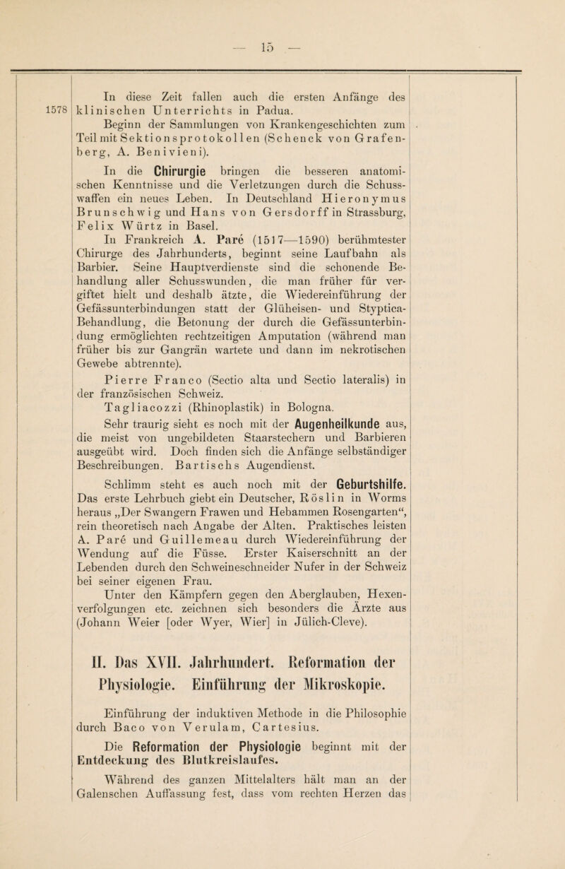 1578 In diese Zeit fallen auch die ersten Anfänge des klinischen Unterrichts in Padua. Beginn der Sammlungen von Krankengeschichten zum Teil mit Sektionsprotokollen (Schenck von Grafen¬ berg, A. Benivieni). In die Chirurgie bringen die besseren anatomi¬ schen Kenntnisse und die Verletzungen durch die Schuss¬ waffen ein neues Leben. In Deutschland Hieronymus Brun s ch w i g und Hans von G ers dor ff in Strassburg, Felix Würtz in Basel. In Frankreich A. Pare (1517—1590) berühmtester Chirurge des Jahrhunderts, beginnt seine Laufbahn als Barbier. Seine Hauptverdienste sind die schonende Be¬ handlung aller Schusswunden, die man früher für ver¬ giftet hielt und deshalb ätzte, die Wiedereinführung der Gefässunterbindungen statt der Glüheisen- und Styptica- Behandlung, die Betonung der durch die Gefässunterbin- dung ermöglichten rechtzeitigen Amputation (während man früher bis zur Gangrän wartete und dann im nekrotischen Gewebe abtrennte). Pierre Franco (Sectio alta und Sectio lateralis) in der französischen Schweiz. Tagliacozzi (Rhinoplastik) in Bologna. Sehr traurig sieht es noch mit der Augenheilkunde aus, die meist von ungebildeten Staarstechern und Barbieren ausgeübt wird. Doch finden sich die Anfänge selbständiger Beschreibungen. Bartischs Augendienst. Schlimm steht es auch noch mit der Geburtshilfe. Das erste Lehrbuch giebt ein Deutscher, Röslin in Worms heraus „Der Swangern Frawen und Hebammen Rosengarten“, rein theoretisch nach Angabe der Alten. Praktisches leisten A. Pare und Guillemeau durch Wiedereinführung der Wendung auf die Füsse. Erster Kaiserschnitt an der Lebenden durch den Schweineschneider Nufer in der Schweiz bei seiner eigenen Frau. Unter den Kämpfern gegen den Aberglauben, Hexen¬ verfolgungen etc. zeichnen sich besonders die Arzte aus (Johann Weier [oder Wyer, Wier] in Jülich-Cleve). II. Das XVII. Jahrhundert. Reformation der Physiologie. Einführung der Mikroskopie. Einführung der induktiven Methode in die Philosophie durch Baco von Verulam, Cartesius. Die Reformation der Physiologie beginnt mit der Entdeckung des Blutkreislaufes. Während des ganzen Mittelalters hält man an der Galenschen Auffassung fest, dass vom rechten Herzen das