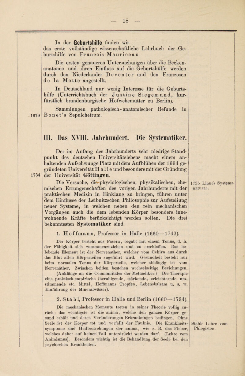 In der Geburtshilfe finden wir das erste vollständige wissenschaftliche Lehrbuch der Ge- burtshilfe von Francois Mauriceau. Die ersten genaueren Untersuchungen über die Becken¬ anatomie und ihren Einfluss auf die Geburtshülfe werden durch den Niederländer Deventer und den Franzosen de la Motte angestellt. In Deutschland nur wenig Interesse für die Geburts¬ hilfe (Unterrichtsbuch der Justine Siegemund, kur¬ fürstlich brandenburgische Hofwehemutter zu Berlin). 1679 Sammlungen pathologisch-anatomischer Befunde in Bonet’s Sepulchetrum. III. Das XVIII. Jahrhundert. Die Systematiker. 1734 Der im Anfang des Jahrhunderts sehr niedrige Stand¬ punkt des deutschen Universitätslebens macht einem an¬ haltenden Aufschwünge Platz mitdem Aufblühen der 1694 ge¬ gründeten Universität Halle und besonders mit der Gründung der Universität Güttingen. Die Versuche, die-physiologischen, physikalischen, che¬ mischen Errungenschaften des vorigen Jahrhunderts mit der praktischen Medizin in Einklang zu bringen, führen unter dem Einflüsse der Leibnitzschen Philosophie zur Aufstellung neuer Systeme, in welchen neben den rein mechanischen Vorgängen auch die dem lebenden Körper besonders inne¬ wohnende Kräfte berücksichtigt werden sollen. Die drei bekanntesten Systematiker sind 1. Hoffmann, Professor in Halle (1660 — 1742). Der Körper besteht aus Fasern, begabt mit einem Tonus, d. h. der Fähigkeit sich zusammenzuziehen und zu erschlaffen. Das be¬ lebende Element ist der Nervenäther, welcher vom Gehirn aus durch das Blut allen Körperteilen zugeführt wird. Gesundheit besteht nur beim normalen Tonus der Körperteile, welcher abhängig ist vom Nervenäther. Zwischen beiden bestehen wechselseitige Beziehungen. (Anklänge an die Communitates der Methodiker.) Die Therapie eine praktisch-empirische (beruhigende, stärkende, erleichternde, um¬ stimmende etc. Mittel, Hoffmanns Tropfen, Lebensbalsam u. s. w. Einführung der Mineralwässer). 2. Stahl, Professor in Halle und Berlin (1660-—1734). Die mechanischen Momente treten in seiner Theorie völlig zu¬ rück; das wichtigste ist die anima, welche den ganzen Körper ge¬ sund erhält und deren Veränderungen Erkrankungen bedingen. Ohne Seele ist der Körper tot und verfällt der Fäulnis. Die Krankheits¬ symptome sind Heilbestrebuugen der anima, wie z. B. das Fieber, welches daher auf keinen Fall unterdrückt werden darf. (Lehre vom Animismus). Besonders wichtig ist die Behandlung der Seele bei den psychischen Krankheiten. 1735 Linnes Systema naturae. Stahls Lehre vom Phlogiston.