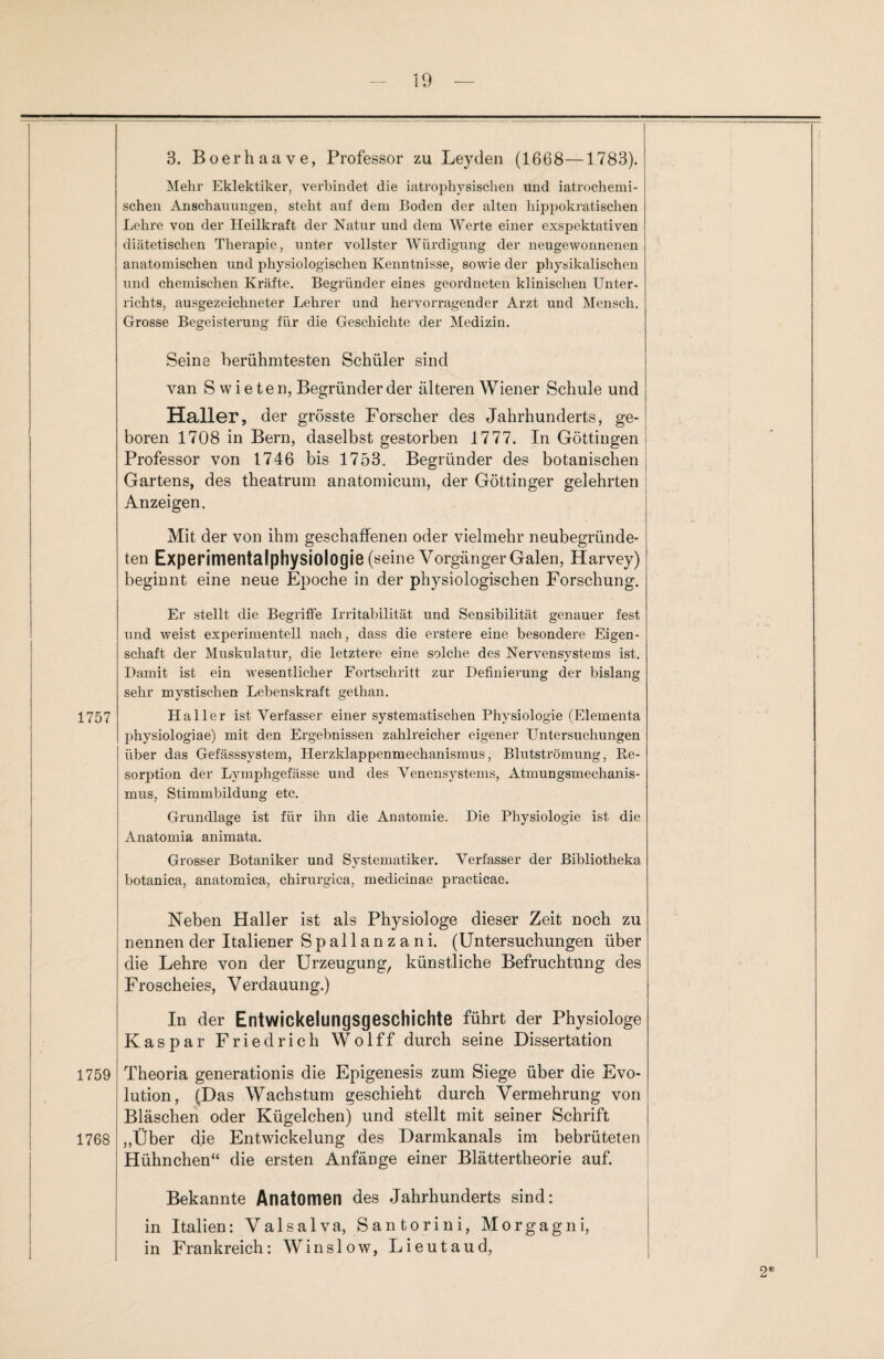 1757 1759 1768 3. Boerhaave, Professor zu Leyden (1668—1783). Mehr Eklektiker, verbindet die iatrophysischen und iatrochemi- schen Anschauungen, steht auf dem Boden der alten hippokratischen Lehre von der Heilkraft der Natur und dem Werte einer exspektativen diätetischen Therapie, unter vollster Würdigung der neugewonnenen anatomischen und physiologischen Kenntnisse, sowie der physikalischen und chemischen Kräfte. Begründer eines geordneten klinischen Unter¬ richts, ausgezeichneter Lehrer und hervorragender Arzt und Mensch. Grosse Begeisterung für die Geschichte der Medizin. Seine berühmtesten Schüler sind van S w i e te n, Begründer der älteren Wiener Schule und Haller, der grösste Forscher des Jahrhunderts, ge¬ boren 1708 in Bern, daselbst gestorben 1777. In Göttiugen Professor von 1746 bis 1753. Begründer des botanischen Gartens, des theatrum anatomicum, der Göttinger gelehrten Anzeigen. Mit der von ihm geschaffenen oder vielmehr neubegründe¬ ten Experimentalphysiologie (seine Vorgänger Galen, Harvey) beginnt eine neue Epoche in der physiologischen Forschung. Er stellt die Begriffe Irritabilität uud Sensibilität genauer fest und weist experimentell nach, dass die erstere eine besondere Eigen¬ schaft der Muskulatur, die letztere eine solche des Nervensystems ist. Damit ist ein wesentlicher Fortschritt zur Definierung der bislang sehr mystischen Lebenskraft gethan. Haller ist Verfasser einer systematischen Physiologie (Elementa physiologiae) mit den Ergebnissen zahlreicher eigener Untersuchungen über das Gefässsystem, Herzklappenmechanismus, Blutströmung, Re¬ sorption der Lymphgefässe und des Venensystems, Atmungsmechanis¬ mus, Stimmbildung etc. Grundlage ist für ihn die Anatomie. Die Physiologie ist die Anatomia animata. Grosser Botaniker und Systematiker. Verfasser der Bibliotheka botanica, anatomica, chirurgiea, medicinae practicae. Neben Haller ist als Physiologe dieser Zeit noch zu nennen der Italiener Spallanzani. (Untersuchungen über die Lehre von der Urzeugung, künstliche Befruchtung des Froscheies, Verdauung.) In der Entwickelungsgeschichte führt der Physiologe Kaspar Friedrich Wolff durch seine Dissertation Theoria generationis die Epigenesis zum Siege über die Evo¬ lution, (Das Wachstum geschieht durch Vermehrung von Bläschen oder Kügelchen) und stellt mit seiner Schrift „Über dfe Entwickelung des Darmkanals im bebrüteten Hühnchen“ die ersten Anfänge einer Blättertheorie auf. Bekannte Anatomen des Jahrhunderts sind: in Italien: Valsalva, Santorini, Morgagni, in Frankreich: Winslow, Lieutaud, 2*