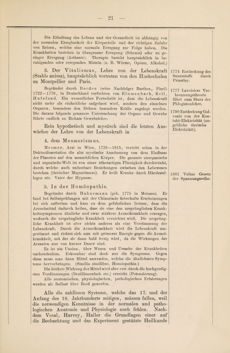 Die Erhaltung des Lebens und der Gesundheit ist abhängig von der normalen Erregbarkeit der Körperteile und der richtigen Zufuhr von Reizen, welche eine normale Erregung zur Folge haben. Die Krankheiten bestehen in übergrosser Erregung (Sthenie) oder zu ge¬ ringer Erregung (Asthenie). Therapie besteht hauptsächlich in be¬ ruhigenden oder erregenden Mitteln (z. B. Wärme, Opium, Alkohol.) 3. Der Vitalismus, Lehre von der Lebenskraft (Stahls anima), hauptsächlich vertreten von den Hochschulen zu Montpellier und Paris. Begründet durch Bordeu (seine Nachfolger Barthez, Pinel) 1722—1776, in Deutschland verfochten von Blumenbach, Reil, Hufeland. Ein wesentlicher Fortschritt ist, dass die Lebenskraft nicht mehr als einheitliche aufgefasst wird, sondern den einzelnen Organen, besonders den Drüsen besondere Kräfte zugelegt werden. Die daraus folgende genauere Untersuchung der Organe und Gewebe führte endlich zu Bichats Gewebelehre. Rein hypothetisch und mystisch sind die letzten Aus¬ wüchse der Lehre von der Lebenskraft in 4. dem Mesmerismus. Me smer, Arzt in Wien, 1738—1815, vertritt schon in der Doktordissertation die alte mystische Anschauung von dem Einflüsse der Planeten auf den menschlichen Körper. Die gesamte anorganische und organische Welt ist von einer ätherartigen Flüssigkeit durchtränkt, durch welche auch unfassbare Beziehungen zwischen den Lebewesen bestehen (tierischer Magnetismus). Er heilt Kranke durch Händeauf¬ legen etc. Vater der Hypnose. 5. In der Homöopathie. Begründet durch Hahnemann (geb. 1775 in Meissen). Er fand bei Selbstprüfungen mit der Chinarinde fieberhafte Erscheinungen bei sich auf treten und kam zu dem gefährlichen Irrtum, dass die Arzneimittel dadurch heilen, dass sie eine den ursprünglichen Krank¬ heitssymptomen ähnliche und zwar stärkere Arzneikrankheit erzeugen, wodurch die ursprüngliche Krankheit vernichtet wird. Die ursprüng¬ liche Krankheit ist aber nichts anderes als eine Verstimmung der Lebenskraft. Durch die Arzneikrankheit wird die Lebenskraft um¬ gestimmt und richtet sich nun mit grösserer Energie gegen die Arznei¬ krankheit, mit der sie dann bald fertig wird, da die Wirkungen der Arzneien nur von kurzer Dauer sind. Es ist ein Unsinn, über Wesen und Ursache der Krankheiten nachzudenken. Erkennbar sind doch nur die Symptome. Gegen diese muss man dann Mittel anwenden, welche die ähnlichsten Symp¬ tome hervorbringen. (Similia similibus, Homöopathie.) Die höchste Wirkung der Mittel wird aber erst durch die hochgradig¬ sten Verdünnungen (Dezillionenfach etc.) erreicht (Potenzierung). Alle anatomischen, physiologischen, pathologischen Erfahrungen werden als Ballast über Bord geworfen. Alle die zahllosen Systeme, welche das 17. und der Anfang des 18. Jahrhunderts zeitigen, müssen fallen, weil die notwendigen Kenntnisse in der normalen und patho¬ logischen Anatomie und Physiologie noch fehlen. Nach¬ dem Vesal, Harvey, Haller die Grundlagen einer auf die Beobachtung und das Experiment gestützte Heilkunde 1774 Entdeckung des Sauerstoffs durch Priestley. 1777 Lavoisiers Ver¬ brennungstheorie führt zum Sturz der Plüogistonlehre. 1790 Entdeckung Gal- vanis von der Kon¬ takt-Elektrizität (an¬ gebliche tierische Elektrizität). 1801 Voltas Gesetz der Spannungsreihe.