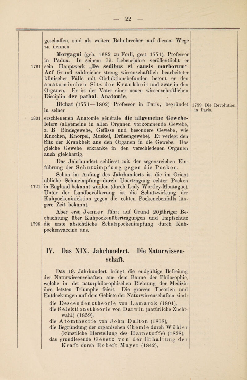 1761 1801 1721 1796 geschaffen, sind als weitere Bahnbrecher auf diesem Wege zu nennen Morgagni (geh. 1682 zu Forli, gest. 1771), Professor in Padua. In seinem 79. Lebensjahre veröffentlicht er sein Hauptwerk „De sedibus et causis morborum“. Auf Grund zahlreicher streng wissenschaftlich bearbeiteter klinischer Fälle mit Obduktionsbefunden betont er den anatomischen Sitz der Krankheit und zwar in den Organen. Er ist der Vater einer neuen wissenschaftlichen Disciplin der patliol. Anatomie. Bichat (1771—1802) Professor in Paris, begründet 1789 Die Revolution in seiner in Paris. erschienenen Anatomie generale die allgemeine Gewebe» lehre (allgemeine in allen Organen vorkommende Gewebe, z. B. Bindegewebe, Gefässe und besondere Gewebe, wie Knochen, Knorpel, Muskel, Drüsengewebe). Er verlegt den Sitz der Krankheit aus den Organen in die Gewebe. Das gleiche Gewebe erkranke in den verschiedenen Organen auch gleichartig. Das Jahrhundert schliesst mit der segensreichen Ein¬ führung der Schutzimpfung gegen die Pocken. Schon im Anfang des Jahrhunderts ist die im Orient übliche Schutzimpfung durch Übertragung echter Pocken in England bekannt worden (durch Lady Wortley-Montague). Unter der Landbevölkerung ist die Schutzwirkung der Kuhpockeninfektion gegen die echten Pockenebenfalls län¬ gere Zeit bekannt. Aber erst Jenner führt auf Grund 20jähriger Be¬ obachtung über Kuhpockenübertragungen und Impfschutz die erste absichtliche Schutzpockenimpfung durch Kuh¬ pockenvaccine aus. IV. Das XIX. Jahrhundert. Die Naturwissen¬ schaft. Das 19. Jahrhundert bringt die endgültige Befreiung der Naturwissenschaften aus dem Banne der Philosophie, welche in der naturphilosophischen Richtung der Medizin ihre letzten Triumphe feiert. Die grossen Theorien und Entdeckungen auf dem Gebiete der Naturwissenschaften sind: die Descendenztheorie von Lamarck (1801), die Selektionstheorie von Darwin (natürliche Zucht¬ wahl) (1859), die Atomtheorie von John Dalton (1808), die Begründung der organischen Chemie durch W öhler (künstliche Herstellung des Harnstoffs) (1828), das grundlegende Gesetz von der Erhaltung der Kraft durch Robert Mayer (1842),