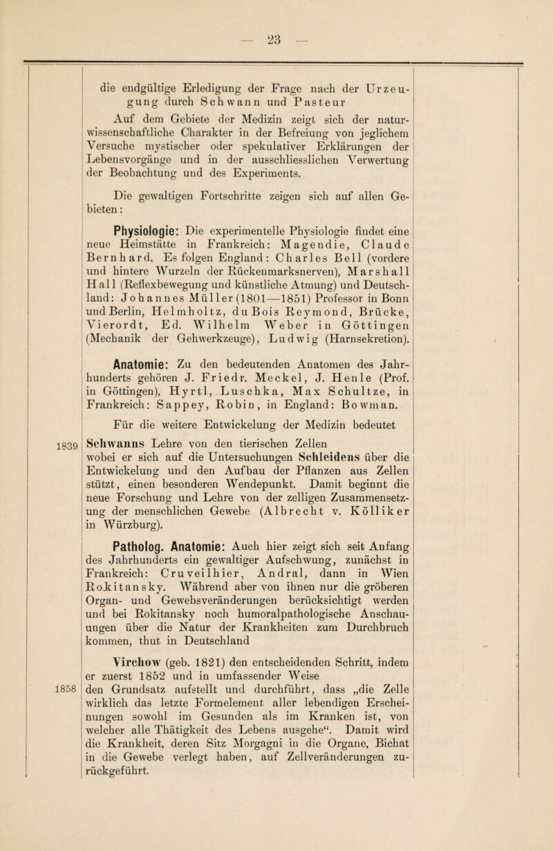 die endgültige Erledigung der Frage nach der Urzeu¬ gung durch Schwann und Pasteur Auf dem Gebiete der Medizin zeigt sich der natur¬ wissenschaftliche Charakter in der Befreiung von jeglichem Versuche mystischer oder spekulativer Erklärungen der Lebens Vorgänge und in der ausschliesslichen Verwertung der Beobachtung und des Experiments. Die gewaltigen Fortschritte zeigen sich auf allen Ge¬ bieten : Physiologie: Die experimentelle Physiologie findet eine neue Heimstätte in Frankreich: Magendie, Claude Bernhard. Es folgen England : Charles Bell (vordere und hintere Wurzeln der Rückenmarksnerven), Marshall Hall (Reflexbewegung und künstliche Atmung) und Deutsch¬ land: Johannes Müller (1801—1851) Professor in Bonn und Berlin, Helmholtz, du Bois Reymond, Brücke, Vierordt, Ed. Wilhelm Weber in Göttingen (Mechanik der Gehwerkzeuge), Ludwig (Harnsekretion). Anatomie: Zu den bedeutenden Anatomen des Jahr¬ hunderts gehören J. Friedr. Meckel, J. Henle (Prof, in Göttingen), Hyrtl, Luschka, Max Schultze, in Frankreich: Sappey, Robin, in England: Bowman. Für die weitere Entwickelung der Medizin bedeutet 1839 Schwanns Lehre von den tierischen Zellen wobei er sich auf die Untersuchungen Schleidens über die Entwickelung und den Aufbau der Pflanzen aus Zellen stützt, einen besonderen Wendepunkt. Damit beginnt die neue Forschung und Lehre von der zelligen Zusammensetz¬ ung der menschlichen Gewebe (Albrecht v. Kölliker in Würzburg). Patholog. Anatomie: Auch hier zeigt sich seit Anfang des Jahrhunderts ein gewaltiger Aufschwung, zunächst in Frankreich: Cruveilhier, Andral, dann in Wien RoJkitansky. Während aber von ihnen nur die gröberen Organ- und Gewebsveränderungen berücksichtigt werden und bei Rokitansky noch humoralpathologische Anschau¬ ungen über die Natur der Krankheiten zum Durchbruch kommen, thut in Deutschland 1858 Vircliow (geb. 1821) den entscheidenden Schritt, indem er zuerst 1852 und in umfassender Weise den Grundsatz aufstellt und durchführt, dass „die Zelle wirklich das letzte Formelement aller lebendigen Erschei¬ nungen sowohl im Gesunden als im Kranken ist, von welcher alle Thätigkeit des Lebens ausgehe“. Damit wird die Krankheit, deren Sitz Morgagni in die Organe, Bichat in die Gewebe verlegt haben, auf Zellveränderungen zu¬ rückgeführt.