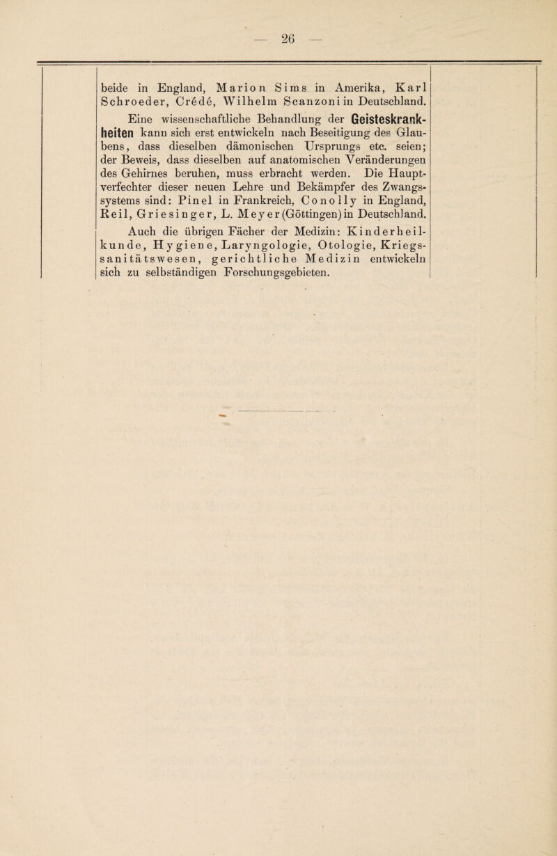 beide in England, Marion Sims in Amerika, Karl Schroeder, Crede, Wilhelm Scanzoni in Deutschland. Eine wissenschaftliche Behandlung der Geisteskrank¬ heiten kann sich erst entwickeln nach Beseitigung des Glau¬ bens, dass dieselben dämonischen Ursprungs etc. seien; der Beweis, dass dieselben auf anatomischen Veränderungen des Gehirnes beruhen, muss erbracht werden. Die Haupt¬ verfechter dieser neuen Lehre und Bekämpfer des Zwangs¬ systems sind: Pinel in Frankreich, Conolly in England, Reil, Griesinger, L. Meyer (Göttingen) in Deutsch! and. Auch die übrigen Fächer der Medizin: Kinderheil¬ kunde, H y gi en e, Laryngologie, Otologie, Kriegs¬ sanitätswesen, gerichtliche Medizin entwickeln sich zu selbständigen Forschungsgebieten.