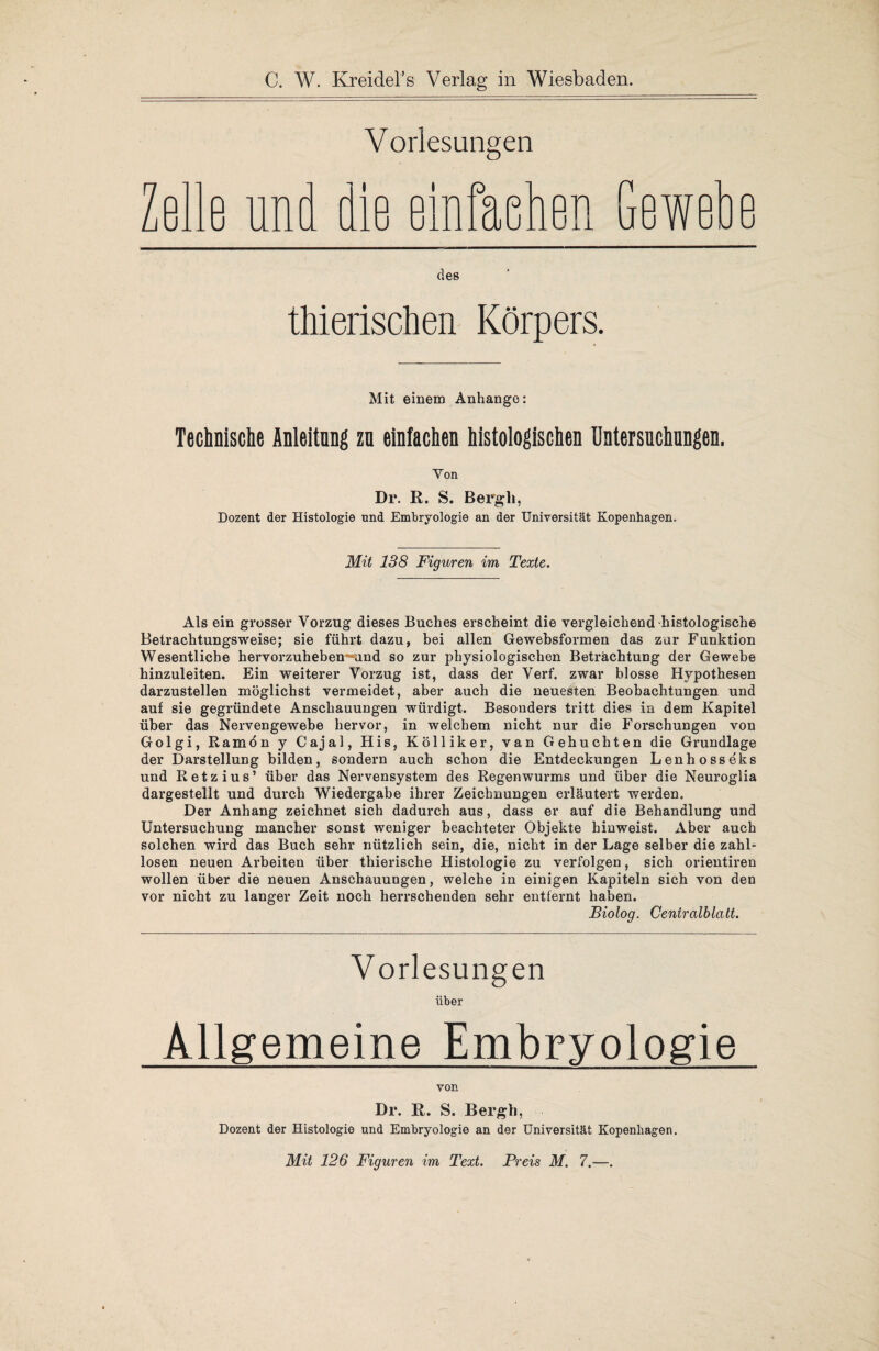 C. W. Kreidel’s Verlag in Wiesbaden. Vorlesungen Zelle und die einfachen hewe p u des thierischen Körpers Mit einem Anhänge: Technische Anleitung zn einfachen histologischen Untersuchungen. Von Dr. R. S. Bergli, Dozent der Histologie und Embryologie an der Universität Kopenhagen. Mit 138 Figuren im Texte. Als ein grosser Vorzug dieses Buches erscheint die vergleichend histologische Betrachtungsweise; sie führt dazu, bei allen Gewebsformen das zur Funktion Wesentliche hervorzuheben^und so zur physiologischen Betrachtung der Gewebe hinzuleiten. Ein weiterer Vorzug ist, dass der Verf. zwar blosse Hypothesen darzustellen möglichst vermeidet, aber auch die neuesten Beobachtungen und auf sie gegründete Anschauungen würdigt. Besonders tritt dies in dem Kapitel über das Nervengewebe hervor, in welchem nicht nur die Forschungen von Golgi, Ramön y Cajal, His, Kölliker, van Gebuchten die Grundlage der Darstellung bilden, sondern auch schon die Entdeckungen Lenhosseks und Retzius’ über das Nervensystem des Regenwurms und über die Neuroglia dargestellt und durch Wiedergabe ihrer Zeichnungen erläutert werden. Der Anhang zeichnet sich dadurch aus, dass er auf die Behandlung und Untersuchung mancher sonst weniger beachteter Objekte hinweist. Aber auch solchen wird das Buch sehr nützlich sein, die, nicht in der Lage selber die zahl¬ losen neuen Arbeiten über thierische Histologie zu verfolgen, sich orientiren wollen über die neuen Anschauungen, welche in einigen Kapiteln sich von den vor nicht zu langer Zeit noch herrschenden sehr entfernt haben. Biolog. Centralblatt. Vorlesungen über Allgemeine Embryologie von Dr. R. S. Bergh, Dozent der Histologie und Embryologie an der Universität Kopenhagen. Mit 126 Figuren im Text. Preis M. 7.—.