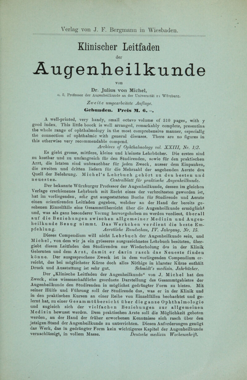Klinischer Leitfaden der Augenheilkunde von Dr. Julius von Michel, o. ö. Professor der Augenheilkunde an der Universität z i Würzburg. Zweite umgearbeitete Auflage. Gebunden. Preis M. 6. A well-printed, very handy, amall octavo volume of 310 pages, with y good index. This little boock is well arranged, remarkably complete, presentina the whole ränge of ophthalmology in the most comprehensive manner, especiallg the Connection ol ophthalmic with general diseases. There are no figares in this otherwise very recommendable compend. Archives of Ophthalmology vol. XXIII, Nr. 1/2. Es giebt grosse, mittlere, kleine und kleinste Lehrbücher. Die ersten sind zu kostbar und zu umfangreich für den Studirenden, sowie für den praktischen Arzt, die letzten sind unbrauchbar für jeden Zweck, ausser dem Einpauken, die zweiten und dritten liefern für die Mehrzahl der angehenden Aerzte den Quell der Belehrung. Michel’s Lehrbuch gehört zu den besten und neuesten. Centralblatt für praktische Augenheilkunde. Der bekannte Würzburger Professor der Augenheilkunde, dessen im gleichen \ erläge erschienenes Lehrbuch mit Recht eines der verbreitesten geworden ist, bat im vorliegenden, sehr gut ausgestatteten Buche für Studirende und Aerzte einen orientirenden Leitfaden gegeben, welcher an der Hand der bereits ge¬ sehenen Einzelfälle eine Gesammtübersicht über die Augenheilkunde ermöglicht und, was als ganz besonderer Vorzug hervorgehoben zu werden verdient, überall auf die Beziehungen zwischen allgemeiner Medizin und Augen¬ heilkunde Bezug nimmt. Das Werkchen verdient die beste Em¬ pfehlung. Aerztliche Rundschau, IV. Jahrgang, Nr. 15. Dieses Compendium will nicht Lehrbuch der Augenheilkunde sein, und Michel , von dem wir ja ein grösseres ausgezeichnetes Lehrbuch besitzten, über- giebt diesen Leitfaden den Studirenden zur Wiederholung des in der Klinik Gelernten und dem Arzt, damit er darin rasch das Neueste finden könne. Der ausgesprochene Zweck ist in dem vorliegenden Compendium er¬ reicht, das bei möglichster Kürze doch alles Nöthige in klarster Kürze enthält Druck und Ausstattung ist sehr gut. Schmidi’s medizin. Jahrbücher. Der „Klinische Leitfaden der Augenheilkunde“ von J. Michel hat den Ziweck, eine wissenschaftliche geordnete Darstellung des Gesammtgebietes der Augenheilkunde den Studirenden in möglichst gedrängter Form zu bieten. Mit seiner Hülfe und Führung soll der Studirende das, was er in der Klinik und in den praktischen Kursen an einer Reihe von Einzelfällen beobachtet und ge¬ lernt hat, zu einer Gesammtübersicht über die ganze Ophthalmologie und zugleich sich der vielfachen Beziehungen zur allgemeinen Medizin bewusst werden. Dem praktischen Arzte soll die Möglichkeit geboten werden, an der Hand der früher erworbenen Kenntnisse sich rasch über den jetzigen Stand der Augenheilkunde zu unterrichten. Diesen Anforderungen genügt das Werk, das in gedrängter Form kein wichtigeres Kapitel der Augenheilkunde vernachlässigt, in vollem Masse. Deutsche medizin Wochenschrift.