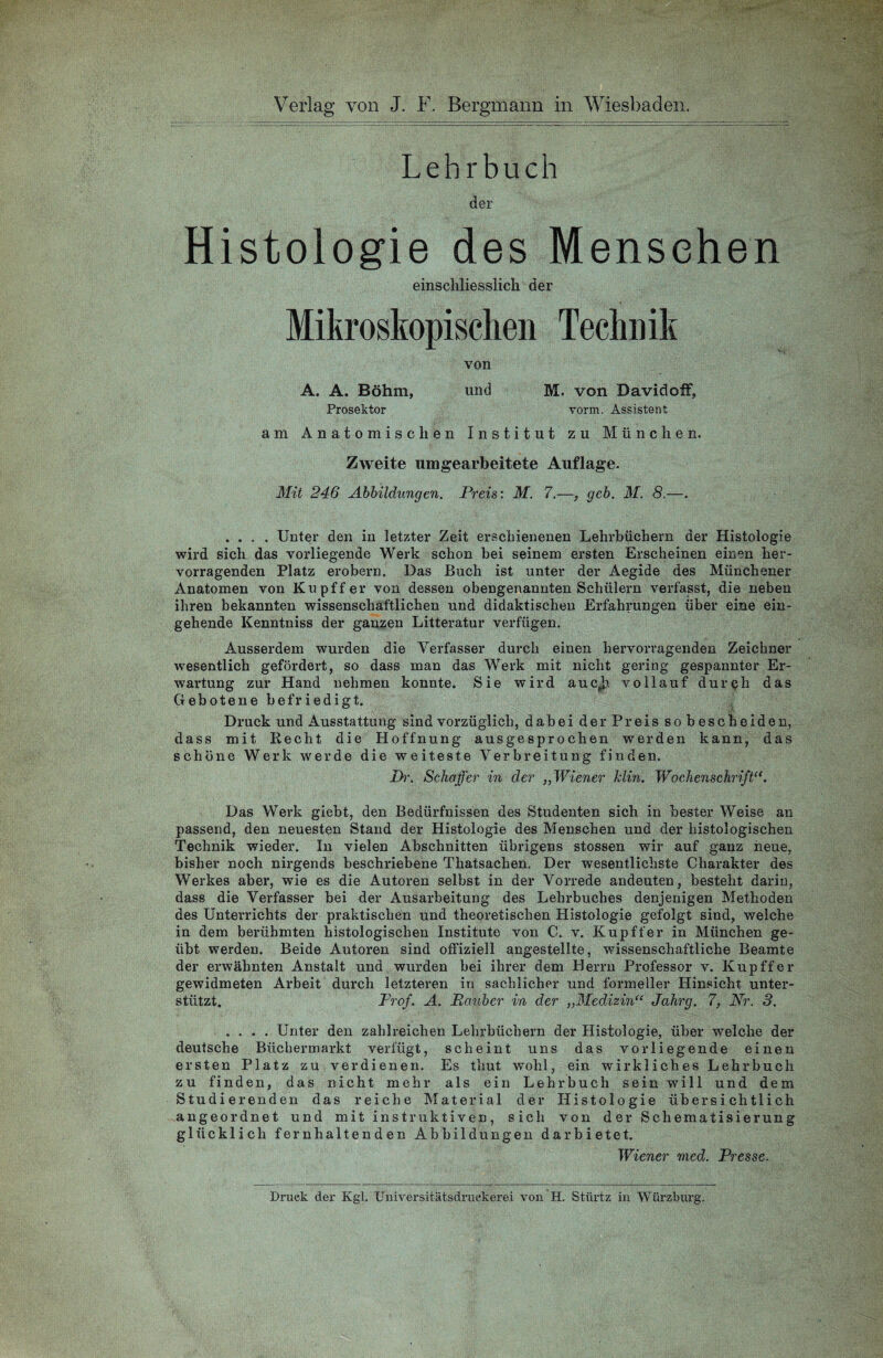 Lehrbuch der Histologie des Mensehen einschliesslich der Mikroskopischen Technik von A. A. Böhm, und M. von Bavidoff, Prosektor vorm. Assistent am Anatomischen Institut’zu München. Zweite unbearbeitete Auflage. Mit 246 Abbildungen. Preis: M. 7.—, geb. M. 8.—. .... Unter den in letzter Zeit erschienenen Lehrbüchern der Histologie wird sich das vorliegende Werk schon bei seinem ersten Erscheinen einen her¬ vorragenden Platz erobern. Das Buch ist unter der Aegide des Münchener Anatomen von Kupffer von dessen obengenannten Schülern verfasst, die neben ihren bekannten wissenschaftlichen und didaktischen Erfahrungen über eine ein¬ gehende Kenntniss der ganzen Litteratur verfügen. Ausserdem wurden die Verfasser durch einen hervorragenden Zeichner wesentlich gefördert, so dass man das Werk mit nicht gering gespannter Er¬ wartung zur Hand nehmen konnte. Sie wird aucjj vollauf durch das Gebotene befriedigt. Druck und Ausstattung sind vorzüglich, dabei der Preis sobescheiden, dass mit Recht die Hoffnung ausgesprochen werden kann, das schöne Werk werde die weiteste Verbreitung finden. Pr. Schaffer in der „ Wiener klin. Wochenschrift“. Das Werk giebt, den Bedürfnissen des Studenten sich in bester Weise an passend, den neuesten Stand der Histologie des Menschen und der histologischen Technik wieder. In vielen Abschnitten übrigens stossen wir auf ganz neue, bisher noch nirgends beschriebene Thatsachen. Der wesentlichste Charakter des Werkes aber, wie es die Autoren selbst in der Vorrede andeuten, besteht darin, dass die Verfasser bei der Ausarbeitung des Lehrbuches denjenigen Methoden des Unterrichts der praktischen und theoretischen Histologie gefolgt sind, welche in dem berühmten histologischen Institute von C. v. Kupffer in München ge¬ übt werden. Beide Autoren sind offiziell angestellte, wissenschaftliche Beamte der erwähnten Anstalt und wurden bei ihrer dem Herrn Professor v. Kupffer gewidmeten Arbeit durch letzteren in sachlicher und formeller Hinsicht unter¬ stützt. Prof. A. Räuber in der „Medizinu Jahrg. 7, Nr. 3. .... Unter den zahlreichen Lehrbüchern der Histologie, über welche der deutsche Büchermarkt verfügt, scheint uns das vorliegende einen ersten Platz zu verdienen. Es thut w'ohl, ein wirkliches Lehrbuch zu finden, das nicht mehr als ein Lehrbuch sein will und dem Studierenden das reiche Material der Histologie übersichtlich angeordnet und mit instruktiven, sich von der Schematisierung glücklich fernhaltenden Abbildungen dar bietet. Wiener med. Presse. Druck der Kgl. Universitätsdruckerei von H. Stürtz in Würzburg.