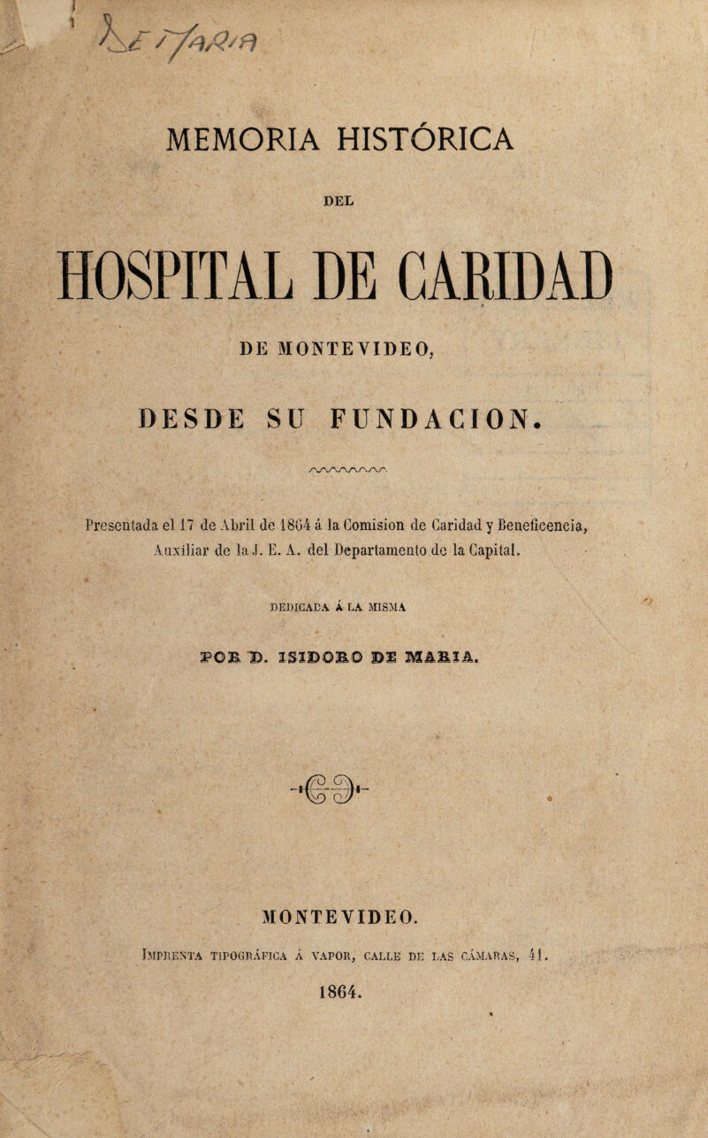 DEL HOSPITAL DE CARIDAD DE MONTEVIDEO, DESDE SU FUNDACION. Presentada el 17 de Abril de 1864 á la Comisión de Caridad y Beneficencia, Auxiliar de la J. E. A. del Departamento de la Capital. DEDICABA Á LA MISMA POE ID. I&I3DOB,© MA&IA. MONTEVIDEO. Imprenta tipográfica á vapor, calle de las cámaras, 41. 1864.