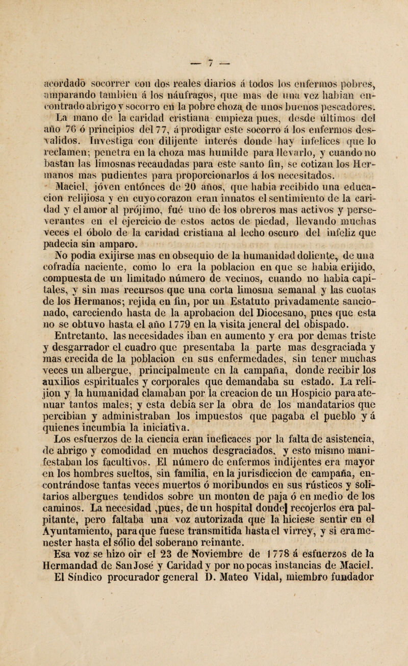 acordado socorrer con dos reales diarios á todos los enfermos pobres, amparando también á los náufragos, que mas de una vez habían en¬ contrado abrigo y socorro en la pobre choza de unos buenos pescadores. La mano de la caridad cristiana empieza pues, desde últimos del año 7G ó principios del 77, á prodigar este socorro á los enfermos des¬ validos. Investiga con dilijente interés donde hay infelices que lo reclamen; penetra en la choza mas humilde para llevarlo, y cuando no bastan las limosnas recaudadas para este santo fin, se cotizan los Her¬ manos mas pudientes para proporcionarlos á los necesitados. Maciel, joven entonces de 20 años, que habia recibido una educa¬ ción relijiosa y en cuyo corazón eran innatos el sentimiento de la cari¬ dad y clamor al prójimo, fue uno de los obreros mas activos y perse¬ verantes en el ejercicio de estos actos de piedad, llevando muchas veces el óbolo de la caridad cristiana al lecho oscuro del infeliz que padecia sin amparo. No podia exijirse mas en obsequio de la humanidad doliente^ de una cofradía naciente, como lo era la población en que se habia erijido, compuesta de un limitado número de vecinos, cuando no habia capi¬ tales, y sin mas recursos que una corta limosna semanal y las cuotas de los Hermanos; rejida en fin, por un Estatuto privadamente sancio¬ nado, careciendo hasta de la aprobación del Diocesano, pues que esta no se obtuvo hasta el año 1779 en la visita jeneral del obispado. Entretanto, las necesidades iban en aumento y era por demas triste y desgarrador el cuadro que presentaba la parte mas desgraciada y mas crecida de la población en sus enfermedades, sin tener muchas veces un albergue, principalmente en la campaña, donde recibir los auxilios espirituales y corporales que demandaba su estado. La reli- jion y la humanidad clamaban por la creación de un Hospicio para ate¬ nuar tantos males; y esta debia ser la obra de los mandatarios que percibían y administraban los impuestos que pagaba el pueblo yá quienes incumbía la iniciativa. Los esfuerzos de la ciencia eran ineficaces por la falta de asistencia, de abrigo y comodidad en muchos desgraciados, y esto mismo mani¬ festaban los facultivos. El número de enfermos indijentes era mayor en los hombres sueltos, sin familia, en la jurisdicción de campaña, en¬ contrándose tantas veces muertos ó moribundos en sus rústicos y soli¬ tarios albergues tendidos sobre un monton de paja ó en medio de los caminos. La necesidad ,pues, de un hospital donde| recojerlos era pal¬ pitante, pero faltaba una voz autorizada que la hiciese sentir en el Ayuntamiento^ para que fuese Hansmitida hasta el virrey, y si era me¬ nester hasta el solio del soberano reinante. Esa voz se hizo oir el 23 de Noviembre de 1778 á esfuerzos de la Hermandad de San José y Caridad y por no pocas instancias de Maciel. El Síndico procurador general D. Mateo Vidal, miembro fundador