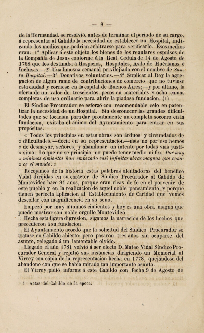 de la Hermandad, se resolvió, antes de terminar el periodo de su cargo, á representar al Cabildo la necesidad de establecer un Hospital, indi¬ cando los medios que podrían arbitrarse para verificarlo. Esos medios eran: Io Aplicar á este objeto los bienes de los regulares espulsos de la Compañia de Jesús conforme á la Real Cédula de 14 de Agosto de 1768 que los destinaba á Hospicios, Hospitales, Asilo de Huérfanos é Inclusas.—T Una limosna semanal privilejiada con el nombre de San¬ to Hospital.—3o Donativos voluntarios.—4o Suplicar al Rey la agre¬ gación de algún ramo de contribuciones de comercio que no tuviese esta ciudad y corriese en la capital de Rueños Aires;—y por último, la oferta de un valor de trescientos pesos en materiales y ocho camas completas de uso ordinario para abrir la piadosa fundación. (1) El Síndico Procurador se esforzó con recomendable celo en paten¬ tizar la necesidad de un Hospital. Sin desconocer las grandes dificul¬ tades que se tocarían para dar prontamente un completo socorro en la fundación, evitaba el ánimo del Ayuntamiento para entrar en sus propósitos. « Todos los principios en estas obras son árduos y circundados de <( dificultades,—decía en su representación—mas no por eso hemos (c de desmayar, señores, y abandonar un intento por todas vias justí- « simo. Lo que no se principia, no puede tener medio ni fin, Por muy a mínimos cimientos han empezado casi infinitas obras magnas que cono- « ce el mundo. » Recojamos de la historia estas palabras alentadoras del benéfico Tidal dirijidas en su carácter de Síndico Procurador al Cabildo de Montevideo hace 84 años, porque eran ricas de fé en el porvenir de este pueblo y en la realización de aquel noble pensamiento; y porque tienen perfecta aplicación ai Establecimiento de Caridad que vemos descollar con magnificencia en su seno. Empezó por muy mínimos cimientos y hoy es una obra magua que puede mostrar con noble orgullo Montevideo. Hecha esta ligera digresión, sigamos la narración de los hechos que precedieron á su fundación. El Ayuntamiento acordó que la solicitud del Síndico Procurador se tratase en Cabildo abierto; pero pasaron tres años sin ocuparse del asunto, relegado á un lamentable olvido. Llegado el año 1781 volvió á ser electo D. Mateo Tidal Síndico Pro¬ curador General y repitió sus instancias dirigiendo un Memorial al Tirrey con copia de la representación hecha en 1778, quejándose del abandono con que se había mirado tan importante asunto. El Tirrey pidió informe á este Cabildo con fecha 9 de Agosto de t Acias del Cabildo de la época.