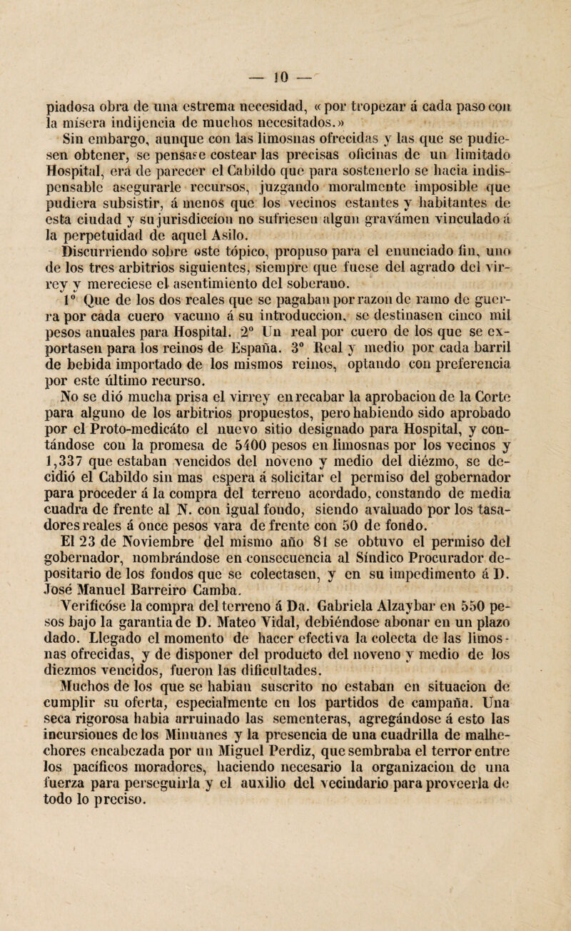 piadosa obra de una cstrema necesidad, «por tropezar á cada paso con la mísera indijencia de muchos necesitados.» Sin embargo, aunque con las limosnas ofrecidas y las que se pudie¬ sen obtener, se pensase costear las precisas oficinas de un limitado Hospital, era de parecer el Cabildo que para sostenerlo se hacia indis¬ pensable asegurarle recursos, juzgando moralmcnte imposible que pudiera subsistir, á menos que los vecinos estantes y habitantes de esta ciudad y su jurisdicción no sufriesen algún gravamen vinculado á la perpetuidad de aquel Asilo. Discurriendo sobre oste tópico, propuso para el enunciado fin, uno de los tres arbitrios siguientes, siempre que fuese del agrado del vir¬ rey y mereciese el asentimiento del soberano. Io Que de los dos reales que se pagaban por razón de ramo de guer¬ ra por cada cuero vacuno á su introducción, se destinasen cinco mil pesos anuales para Hospital. 2o Un real por cuero de los que se ex¬ portasen para los reinos de España. 3o Real y medio por cada barril de bebida importado de los mismos reinos, optando con preferencia por este último recurso. No se dio mucha prisa el virrey en recabar la aprobación de la Corte para alguno de los arbitrios propuestos, pero habiendo sido aprobado por el Proto-medicáto el nuevo sitio designado para Hospital, y con¬ tándose con la promesa de 5400 pesos en limosnas por los vecinos y 1,337 que estaban vencidos del noveno y medio del diézmo, se de¬ cidió el Cabildo sin mas espera á solicitar el permiso del gobernador para proceder á la compra del terreno acordado, constando de media cuadra de frente al N. con igual fondo, siendo avaluado por los tasa¬ dores reales á once pesos vara de frente con 50 de fondo. El 23 de Noviembre del mismo año 81 se obtuvo el permiso del gobernador, nombrándose en consecuencia al Síndico Procurador de¬ positario de los fondos que se colectasen, y en su impedimento á D. José Manuel Barreiro Camba. Verificóse la compra del terreno á Da. Gabriela Alzaybar en 550 pe¬ sos bajo la garantiade D. Mateo Vidal, debiéndose abonar en un plazo dado. Llegado el momento de hacer efectiva la colecta de las limos¬ nas ofrecidas, y de disponer del producto del noveno y medio de los diezmos vencidos, fueron las dificultades. Muchos de los que se habían suscrito no estaban en situación de cumplir su oferta, especialmente en los partidos de campaña. Una seca rigorosa había arruinado las sementeras, agregándose á esto las incursiones de los Minuánes y la presencia de una cuadrilla de malhe¬ chores encabezada por un Miguel Perdiz, que sembraba el terror entre los pacíficos moradores, haciendo necesario la organización de una fuerza para perseguirla y el auxilio del vecindario para proveerla de todo lo preciso.