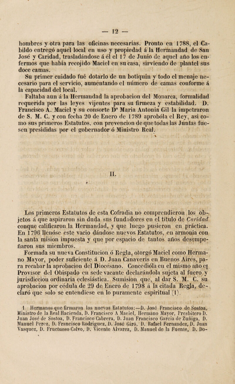 hombres y otra para las oficinas necesarias. Pronto en 1788, el Ca¬ bildo entregó aquel local en uso y propiedad á la Hermandad de San José y Caridad, trasladándose á él el 17 de Junio de aquel año los en¬ fermos que había recojido Maciel en su casa, sirviendo de plantel sus doce camas. Su primer cuidado fué dotarlo de un botiquin y todo el menaje ne¬ cesario para el servicio, aumentando el número de camas conforme á la capacidad del local. Faltaba aun á la Hermandad la aprobación del Monarca, formalidad requerida por las leyes vijentes para su firmeza y estabilidad. D. Francisco A. Maciel y su consorte Da Maria Antonia Gil la impetraron de S. M. C. y con fecha 20 de Enero de 1789 aprobóla el Eey, asi co¬ mo sus primeros Estatutos, con prevención de que todas las Juntas fue¬ sen presididas por el gobernador ó Ministro Real. II. Los primeros Estatutos de esta Cofradia no comprendieron los ob¬ jetos á que aspiraron sin duda sus fundadores en el título de Caridad conque calificaron la Hermandad, y que luego pusieron en práctica. En 1796 llenóse este vacio dándose nuevos Estatutos, en armonia con la santa misión impuesta y que por espacio de tantos años desempe¬ ñaron sus miembros. Formada su nueva Constitución ó Regla, otorgó Maciel como Herma¬ no Mayor, poder suficiente á D. Juan Canaveris en Rueños Aires, pa¬ ra recabar la aprobación del Diocésano. Concedióla en el mismo año e[ Provisor del Obispado en sede vacante declarándola sujeta al fuero y jurisdicción ordinaria eclesiástica. Sumisión que, al dar S. M. C. su aprobación por cédula de 29 de Enero de 1798 á la citada Regla, de¬ claró que solo se entendiese en lo puramente espiritual (1). 1 Hermanos que firmaron los nuevos Estatutos:—D. José Francisco de Sostoa, Ministro de la Real Hacienda, D. Francisco A Maciel, Hermano Mayor, Presbítero D. Juan José de Sostoa, D. Francisco Cabrera, D. Juan Francisco García de Zuñiga, D. Manuel Perez, D. Francisco Rodríguez, D. José Giró, D. Rafael Fernandez, ÚT Juan Yasquez, D. Fructuoso Calvo, D. Yicente Alvarez, D. Manuel de la Fuente, D. Do-