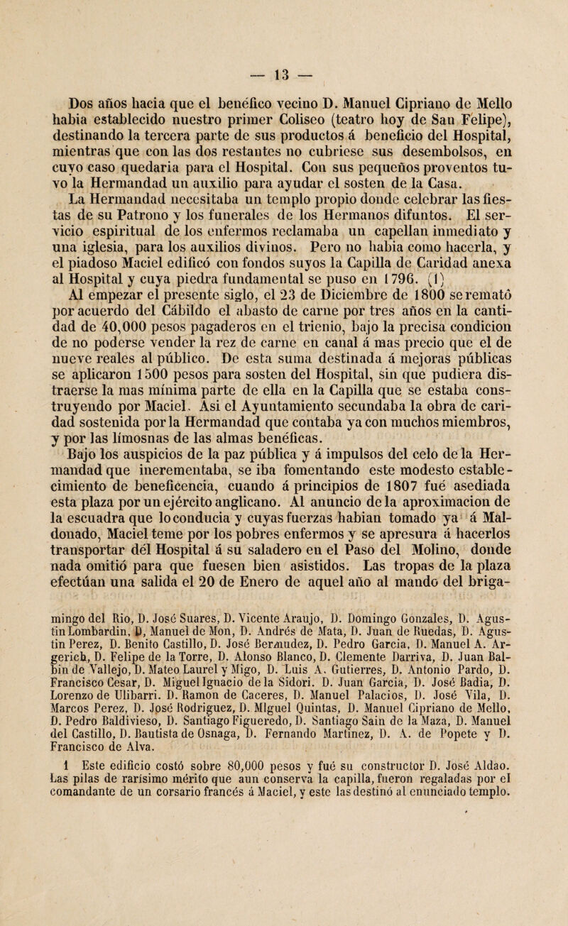 Dos años hacia que el benéfico vecino D. Manuel Cipriano de Mello habia establecido nuestro primer Coliseo (teatro hoy de San Felipe), destinando la tercera parte de sus productos á beneficio del Hospital, mientras que con las dos restantes no cubriese sus desembolsos, en cuyo caso quedaria para el Hospital. Con sus pequeños proventos tu¬ vo la Hermandad un auxilio para ayudar el sosten de la Casa. La Hermandad necesitaba un templo propio donde celebrar las fies¬ tas de su Patrono y los funerales de los Hermanos difuntos. El ser¬ vicio espiritual de los enfermos reclamaba un capellán inmediato y una iglesia, para los auxilios divinos. Pero no habia como hacerla, y el piadoso Maciel edificó con fondos suyos la Capilla de Caridad anexa al Hospital y cuya piedra fundamental se puso en 1796. (1) Al empezar el presente siglo, el 23 de Diciembre de 1800 se remató por acuerdo del Cábildo el abasto de carne por tres años en la canti¬ dad de 40,000 pesos pagaderos en el trienio, bajo la precisa condición de no poderse vender la rez de carne en canal á mas precio que el de nueve reales al público. De esta suma destinada á mejoras públicas se aplicaron 1500 pesos para sosten del Hospital, sin que pudiera dis¬ traerse la mas mínima parte de ella en la Capilla que se estaba cons¬ truyendo por Maciel. Asi el Ayuntamiento secundaba la obra de cari¬ dad sostenida por la Hermandad que contaba ya con muchos miembros, y por las limosnas de las almas benéficas. Bajo los auspicios de la paz pública y á impulsos del celo de la Her¬ mandad que inerementaba, se iba fomentando este modesto estable - cimiento de beneficencia, cuando á principios de 1807 fué asediada esta plaza por un ejército anglicano. Al anuncio déla aproximación de la escuadra que lo conducía y cuyas fuerzas habian tomado ya á Mal- donado, Maciel teme por los pobres enfermos y se apresura á hacerlos transportar dél Hospital á su saladero en el Paso del Molino, donde nada omitió para que fuesen bien asistidos. Las tropas de la plaza efectúan una salida el 20 de Enero de aquel año al mando del briga- mingo del Rio, D. José Suares, D. Vicente Araujo, D. Domingo Gonzales, D. Agus¬ tín Lombardin, D, Manuel de Mon, D. Andrés de Mata, D. Juan de Ruedas, D. Agus- tin Perez, D. Benito Castillo, D. José Bermudez, D. Pedro Garcia, D. Manuel A. Ar- gerich, D. Felipe de la Torre, D. Alonso Blanco, D. Clemente Darriva, D. Juan Bal- bin de Vallejo, D. Mateo Laurel y Migo, D. Luis A. Gutierres, D. Antonio Pardo, D. Francisco Cesar, D. Miguel Ignacio déla Sidori. D. Juan Garcia, D. José Badia, D. Lorenzo de Ulibarri. D. Ramón de Caceres, D. Manuel Palacios, D. José Vila, D. Marcos Perez, D. José Rodríguez, D. Miguel Quintas, D. Manuel Cipriano de Mello, D. Pedro Baldivieso, D. Santiago Figueredo, D. Santiago Sain de la Maza, D. Manuel del Castillo, D. Bautista de Osnaga, D. Fernando Martínez, D. A. de Pópete y D. Francisco de Alva. 1 Este edificio costó sobre 80,000 pesos y fué su constructor D. José Aldao. Las pilas de rarísimo mérito que aun conserva la capilla, fueron regaladas por el comandante de un corsario francés á Maciel, y este las destinó al enunciado templo.