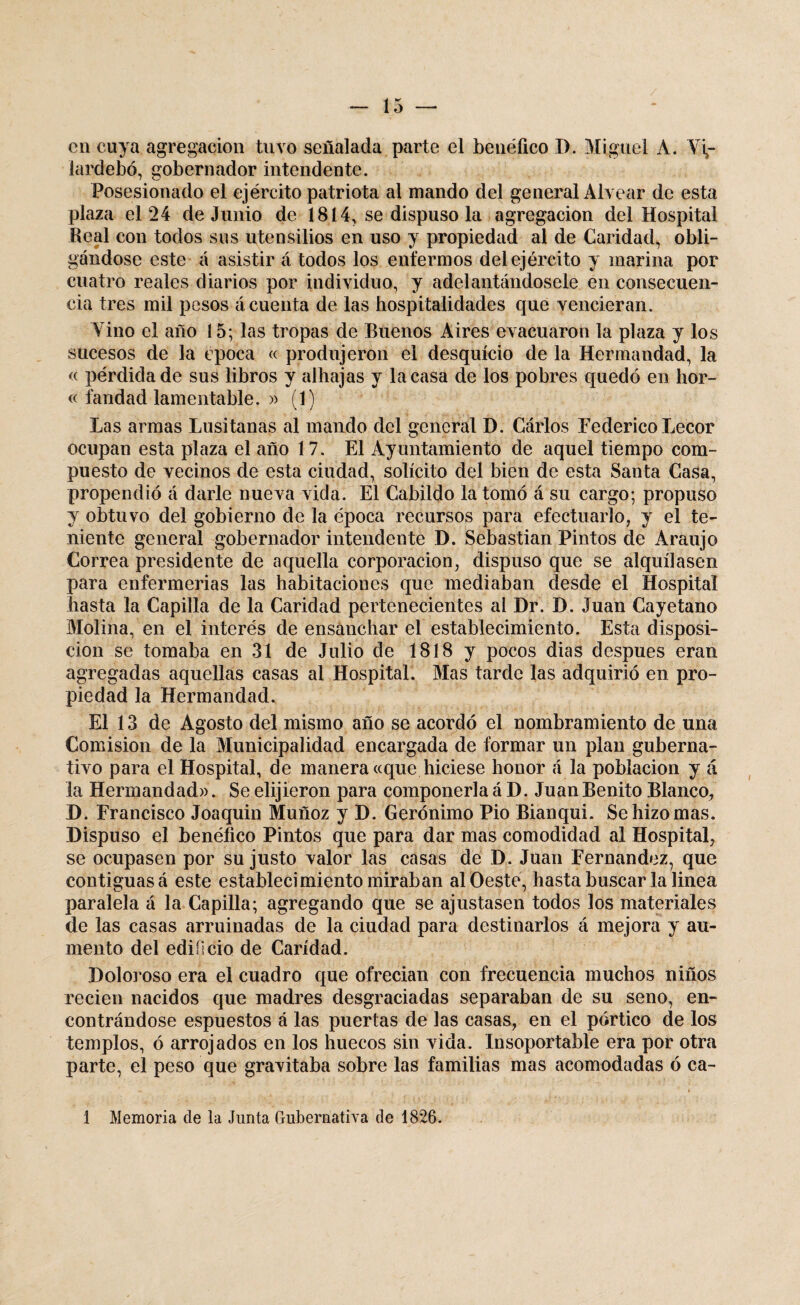 en cuya agregación tuvo señalada parte el benéfico D. Miguel A. Vi,- iardebó, gobernador intendente. Posesionado el ejército patriota al mando del general Alvear de esta plaza el 24 de Junio de 1814, se dispuso la agregación del Hospital Beal con todos sus utensilios en uso y propiedad al de Caridad, obli¬ gándose este á asistir á todos los enfermos del ejército y marina por cuatro reales diarios por individuo, y adelantándosele en consecuen¬ cia tres mil pesos á cuenta de las hospitalidades que vencieran. Vino el año 15; las tropas de Buenos Aires evacuaron la plaza y los sucesos de la época « produjeron el desquicio de la Hermandad, la « pérdida de sus libros y alhajas y la casa de los pobres quedó en hor- « fandad lamentable. » (1) Las armas Lusitanas al mando del general D. Cárlos Federico Lecor ocupan esta plaza el año 17. El Ayuntamiento de aquel tiempo com¬ puesto de vecinos de esta ciudad, solícito del bien de esta Santa Casa, propendió á darle nueva vida. El Cabildo la tomó á su cargo; propuso y obtuvo del gobierno de la época recursos para efectuarlo, y el te¬ niente general gobernador intendente D. Sebastian Pintos de Araujo Correa presidente de aquella corporación, dispuso que se alquilasen para enfermerías las habitaciones que mediaban desde el Hospital hasta la Capilla de la Caridad pertenecientes al Dr. D. Juan Cayetano Molina, en el interés de ensanchar el establecimiento. Esta disposi¬ ción se tomaba en 31 de Julio de 1818 y pocos dias después eran agregadas aquellas casas al Hospital. Mas tarde las adquirió en pro¬ piedad la Hermandad. El 13 de Agosto del mismo año se acordó el nombramiento de una Comisión de la Municipalidad encargada de formar un plan guberna¬ tivo para el Hospital, de manera «que hiciese honor á la población y á la Hermandad». Se elijieron para componerla á D. Juan Benito Blanco, D. Francisco Joaquin Muñoz y D. Gerónimo Pió Bianqui. Se hizo mas. Dispuso el benéfico Pintos que para dar mas comodidad al Hospital, se ocupasen por su justo valor las casas de D. Juan Fernandez, que contiguas á este establecimiento miraban al Oeste, hasta buscar la linea paralela á la Capilla; agregando que se ajustasen todos los materiales de las casas arruinadas de la ciudad para destinarlos á mejora y au¬ mento del edificio de Caridad. Doloroso era el cuadro que ofrecían con frecuencia muchos niños recien nacidos que madres desgraciadas separaban de su seno, en¬ contrándose espuestos á las puertas de las casas, en el pórtico de los templos, ó arrojados en los huecos sin vida. Insoportable era por otra parte, el peso que gravitaba sobre las familias mas acomodadas ó ca- 1 Memoria de la Junta Gubernativa de 1826.