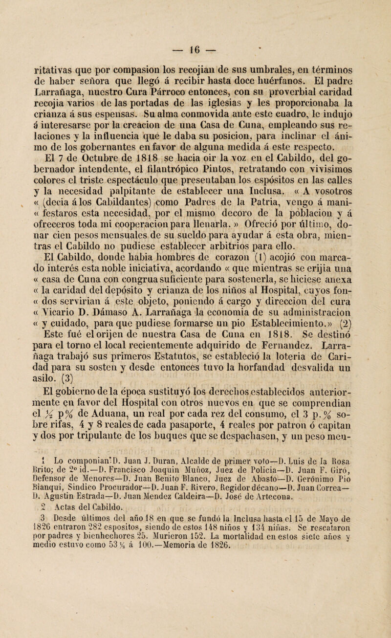 ritativas que por compasión los recojian de sus umbrales, en términos de haber señora que llegó á recibir hasta doce huérfanos. El padre Larrañaga, nuestro Cura Párroco entonces, con su proverbial caridad recojia varios de las portadas de las iglesias y les proporcionaba la crianza á sus espensas. Su alma conmovida ante este cuadro, le indujo á interesarse por la creación de una Casa de Cuna, empleando sus re¬ laciones y la influencia que le daba su posición, para inclinar el áni¬ mo de los gobernantes en favor de alguna medida á este respecto. El 7 de Octubre de 1818 se hacia oir la voz en el Cabildo, del go¬ bernador intendente, el filantrópico Pintos, retratando con vivisimos colores el triste espectáculo que presentaban los espósitos en las calles y la necesidad palpitante de establecer una Inclusa. « A vosotros <( (decía á los Cabildantes) como Padres de la Patria, vengo á mani- « testaros esta necesidad, por el mismo decoro de la población y á ofreceros toda mi cooperación para llenarla. » Ofreció por último, do¬ nar cien pesos mensuales de su sueldo para ayudar á esta obra, mien¬ tras el Cabildo no pudiese establecer arbitrios para ello. El Cabildo, donde habia hombres de corazón (l) acojió con marca¬ do interés esta noble iniciativa, acordando « que mientras se erijia una « casa de Cuna con congrua suficiente para sostenerla, se hiciese anexa « la caridad del depósito y crianza de los niños al Hospital, cuyos fon- « dos servirían á este objeto, poniendo á cargo y dirección del cura « Yicario D. Dámaso A. Larrañaga la economía de su administración « y cuidado, para que pudiese formarse un pió Establecimiento.)) (2) Este fué elorijen de nuestra Casa de Cuna en 1818. Se destinó para el torno el local recientemente adquirido de Fernandez. Larra¬ ñaga trabajó sus primeros Estatutos, se estableció la lotería de Cari¬ dad para su sosten y desde entonces tuvo la horfandad desvalida un asilo. (3) El gobierno de la época sustituyó los derechos establecidos anterior¬ mente en favor del Hospital con otros nuevos en que se comprendían el % V% de Aduana, un real por cada rez del consumo, el 3 p. % so¬ bre rifas, 4 y 8 reales de cada pasaporte, 4 reales por patrón ó capitán y dos por tripulante de los buques que se despachasen, y un peso meu- 1 Lo componían” D. Juan J. Duran, Alcalde de primer voto—D. Luis de la Rosa Brito; de 2o id.—D. Francisco Joaquín Muñoz, Jaez de Policia-^D. Juan F. Giró, Defensor de Menores—D. Juan Benito Blanco, Juez de Abasto—D. Gerónimo Pió Bianqui, Sindico Procurador—D. Juan F. Rivero, Regidor decano—D. Juan Correa— D. Agustin Estrada—D. Juan Mendez Caldeira—D. José de Artecona. 2 Actas del Cabildo. a 3 Desde últimos del año 18 en que se fundóla Inclusa hasta el 15 de Mayo de 1826 entraron 282 espositos, siendo de estos 148 niños y 134 niñas. Se rescataron por padres y bienhechores 25. Murieron 152. La mortalidad en estos siete años y medio estuvo como 53% á 100.—Memoria de 1826.