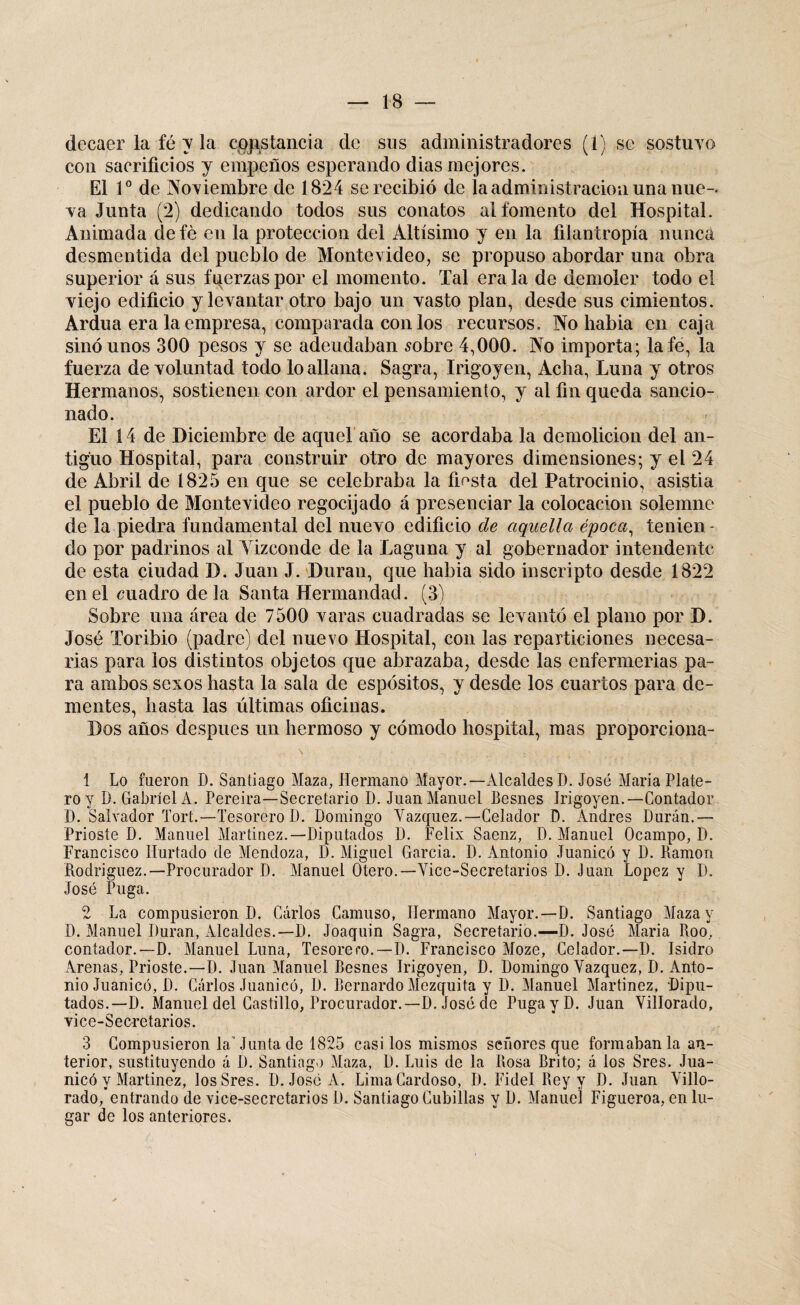 decaer la fé y la cpjistancia de sus administradores (í) se sostuvo con sacrificios y empeños esperando dias mejores. El Io de Noviembre de 1824 se recibió de la administración una nue¬ va Junta (2) dedicando todos sus conatos al fomento del Hospital. Animada defé en la protección del Altísimo y en la filantropía nunca desmentida del pueblo de Montevideo, se propuso abordar una obra superior á sus fuerzas por el momento. Tal érala de demoler todo el viejo edificio y levantar otro bajo un vasto plan, desde sus cimientos. Ardua era la empresa, comparada con los recursos. No habia en caja sino unos 300 pesos y se adeudaban sobre 4,000. No importa; la fe, la fuerza de voluntad todo lo allana. Sagra, Irigoyen, Acha, Luna y otros Hermanos, sostienen con ardor el pensamiento, y al fin queda sancio¬ nado. El í 4 de Diciembre de aquel año se acordaba la demolición del an¬ tiguo Hospital, para construir otro de mayores dimensiones; y el 24 de Abril de 1825 en que se celebraba la fiesta del Patrocinio, asistia el pueblo de Montevideo regocijado á presenciar la colocación solemne de la piedra fundamental del nuevo edificio de aquella época, tenien - do por padrinos al Vizconde de la Laguna y al gobernador intendente de esta ciudad D. Juan J. Duran, que habia sido inscripto desde 1822 en el cuadro de la Santa Hermandad. (3) Sobre una área de 7500 varas cuadradas se levantó el plano por D. José Toribio (padre) del nuevo Hospital, con las reparticiones necesa¬ rias para los distintos objetos que abrazaba, desde las enfermerías pa¬ ra ambos sexos hasta la sala de espósitos, y desde los cuartos para de¬ mentes, hasta las últimas oficinas. Dos años después un hermoso y cómodo hospital, mas proporciona- 1 Lo fueron D. Santiago Maza, Hermano Mayor.—Alcaldes D. José Maria Plate¬ ro y D. Gabriel A. Pereira—Secretario D. Juan Manuel Besnes Irigoyen.—Contador D. Salvador Tort.—Tesorero I). Domingo Yazquez.—Celador D. Andrés Durán.— Prioste D. Manuel Martínez.—Diputados D. Félix Saenz, D. Manuel Ocampo, D. Francisco Hurtado de Mendoza, D. Miguel García. D. Antonio Juanicó y D. Ramón Rodríguez.—Procurador D. Manuel Otero.—Yice-Secretarios D. Juan López y D. José Puga. 2 La compusieron D. Carlos Carnuso, Hermano Mayor.—D. Santiago Maza y D. Manuel Duran, Alcaldes.—D. Joaquin Sagra, Secretario.—D. José Maria Roo, contador.—D. Manuel Luna, Tesorero.—D. Francisco Moze, Celador.—D. Isidro Arenas, Prioste.—D. Juan Manuel Besnes Irigoyen, D. Domingo Yazquez, D. Anto¬ nio Juanicó, D. Carlos Juanicó, D. Bernardo Mezquita y D. Manuel Martinez, Dipu¬ tados.—D. Manuel del Castillo, Procurador.—D. José de Puga y D. Juan Yillorado, vice-Secretarios. 3 Compusieron la'Junta de 1825 casi los mismos señores que formaban la an¬ terior, sustituyendo á D. Santiago Maza, L). Luis de la Rosa Brito; á los Sres. Jua- nicó y Martinez, los Sres. D. José A. LimaCardoso, D. Fidel Rey y D. Juan Yillo¬ rado, entrando de vice-secretarios D. Santiago Cubillas y D. Manuel Figueroa, en lu¬ gar de los anteriores.