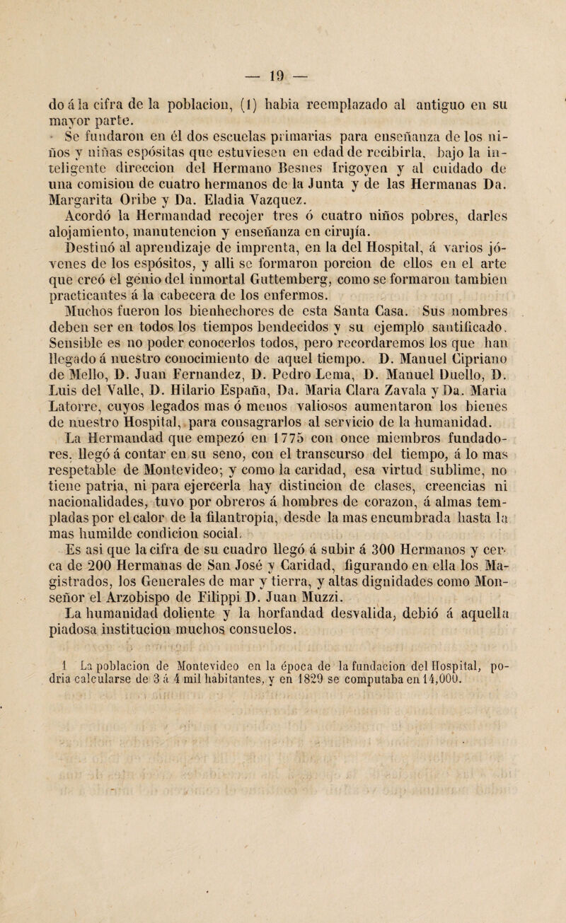 do á la cifra de la población, (1) había reemplazado al antiguo en su mayor parte. Se fundaron en él dos escuelas primarias para enseñanza de los ni¬ ños y niñas espósitas que estuviesen en edad de recibirla, bajo la in¬ teligente dirección del Hermano Besnes Irigoyen y al cuidado de lina comisión de cuatro hermanos de la Junta y de las Hermanas Da. Margarita Oribe y Da. Eladia Vázquez. Acordó la Hermandad recojer tres ó cuatro niños pobres, darles alojamiento, manutención y enseñanza en cirujía. Destinó al aprendizaje de imprenta, en la del Hospital, á varios jó¬ venes de los espósitos, y alli se formaron porción de ellos en el arte que creó el genio del inmortal Guttemberg, como se formaron también practicantes á la cabecera de los enfermos. Muchos fueron los bienhechores de esta Santa Casa. Sus nombres deben ser en todos los tiempos bendecidos y su ejemplo santificado . Sensible es no poder conocerlos todos, pero recordaremos los que han llegado á nuestro conocimiento de aquel tiempo. D. Manuel Cipriano de Mello, D. Juan Fernandez, D. Pedro Lema, D. Manuel Duello, D. Luis del Valle, D. Hilario España, Da. María Clara Zavala y Da. María Latorre, cuyos legados mas ó menos valiosos aumentaron los bienes de nuestro Hospital, para consagrarlos al servicio de la humanidad. La Hermandad que empezó en 1775 con once miembros fundado¬ res. llegó á contar en su seno, con el transcurso del tiempo, á lo mas respetable de Montevideo; y como la caridad, esa virtud sublime, no tiene patria, ni para ejercerla hay distinción de clases, creencias ni nacionalidades, tuvo por obreros á hombres de corazón, á almas tem¬ pladas por el calor de la filantropía, desde la mas encumbrada hasta la mas humilde condición social. Es asi que la cifra de su cuadro llegó á subir á 300 Hermanos y cer¬ ca de 200 Hermanas de San José y Caridad, figurando en ella los Ma¬ gistrados, los Generales de mar y tierra, y altas dignidades como Mon¬ señor el Arzobispo de Filippi D. Juan Muzzi. La humanidad doliente y la horfandad desvalida, debió á aquella piadosa institución muchos consuelos. 1 La población de Montevideo en la época de la fundación del Hospital, po¬ dría calcularse de 3 á 4 mil habitantes, y en 1829 se computaba en 14,000.