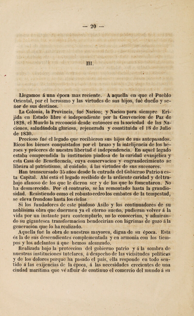 ni; * Llegamos á una época mas reciente. A aquella en que el Pueblo Oriental, por el heroísmo y las virtudes de sus hijos, fué dueño y se¬ ñor de sus destinos. La Colonia, la Provincia, fué Nación; y Nación para siempre Eri- jida en Estado libre é independiente por la Convención de Paz de 1828, el Mundo la reconoció desde entonces en la sociedad de las Na¬ ciones, saludándola gloriosa, rejenerada y constituida el 18 de Julio de 1830. Precioso fué el legado que recibieron sus hijos de sus antepasados. Ricos los bienes conquistados por el brazo y la intelijencía de los hé¬ roes y proceres de nuestra libertad é independencia. En aquel legado estaba comprendida la institución piadosa de la caridad evanjélica y esta Casa de Beneficencia, cuya conservación y engrandecimiento se librára al patriotismo, al cuidado, á las virtudes de sus sucesores. Han transcursado 35 años desde la entrada del Gobierno Patrio á es¬ ta Capital. Ahí está el legado recibido de la ardiente caridad y deltra- bajo afanoso de los que le dieron ser y de los que lo fomentaron. No ha desmerecido. Por el contrario, se ha remontado hasta la grandio¬ sidad. Resistiendo como el robusto cedro los embates de la tempestad , se eleva frondoso hasta los cielos. Si los fundadores de este piadoso Asilo y los continuadores de su noblísima obra que duermen ya el eterno sueño, pudieran volver á la vida por un instante para contemplarlo, no lo conocerían, y admiran¬ do su gigantesca transformación bendecirían con lágrimas de gozo ála generación que lo ha realizado. Aquella fué la obra de nuestros mayores, digna de su época. Esta és la de sus descendientes complementada y en armonía con los tiem¬ pos y los adelantos á que hemos alcanzado. Realizada bajo la protección del gobierno patrio y á la sombra de nuestras instituciones tutelares, á despecho de las vicisitudes políticas y de los dolores porque ha pasado el país, ella responde en todo sen¬ tido á las exijencias de la época, á las necesidades crecientes de una ciudad marítima que vé afluir de continuo el comercio del mundo á su