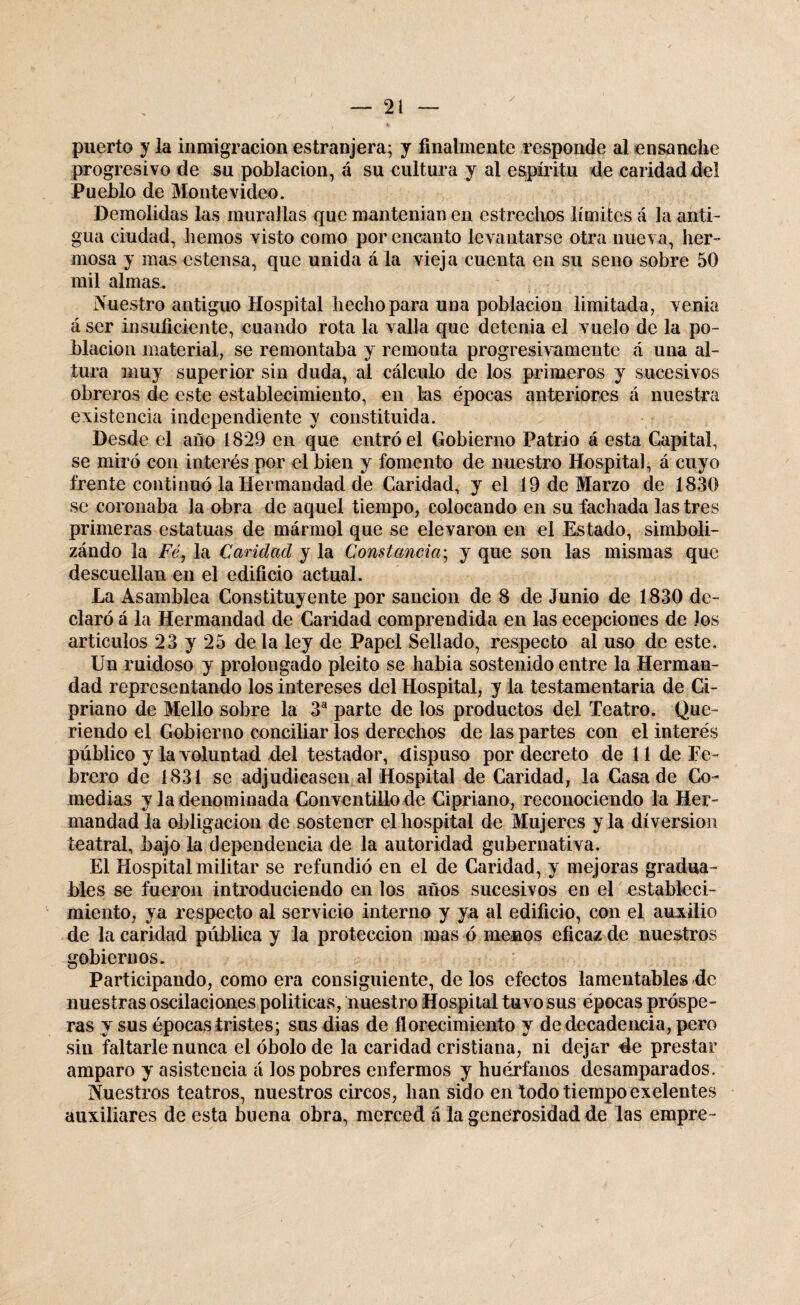 puerto y la inmigración estranjera; y finalmente responde al ensanche progresivo de su población, á su cultura y al espíritu de caridad del Pueblo de Montevideo. Demolidas las murallas que mantenían en estrechos límites á la anti¬ gua ciudad, hemos visto como por encanto levantarse otra nueva, her¬ mosa y mas estensa, que unida á la vieja cuenta en su seno sobre 50 mil almas. Nuestro antiguo Hospital hecho para una población limitada, venia á ser insuficiente, cuando rota la valla que detenia el vuelo de la po¬ blación material, se remontaba y remonta progresivamente á una al¬ tura muy superior sin duda, al cálculo de los primeros y sucesivos obreros de este establecimiento, en las épocas anteriores á nuestra existencia independiente y constituida. Desde el año 1829 en que entró el Gobierno Patrio á esta Capital, se miró con interés por el bien y fomento de nuestro Hospital, á cuyo frente continuó la Hermandad de Caridad, y el 19 de Marzo de 1830 se coronaba la obra de aquel tiempo, colocando en su fachada las tres primeras estatuas de mármol que se elevaron en el Estado, simboli- zándo la Fé, la Caridad y la Constancia; y que son las mismas que descuellan en el edificio actual. La Asamblea Constituyente por sanción de 8 de Junio de 1830 de¬ claró á la Hermandad de Caridad comprendida en las ecepciones de Jos articulos 23 y 25 déla ley de Papel Sellado, respecto al uso de este. Un ruidoso y prolongado pleito se habia sostenido entre la Herman¬ dad representando los intereses del Hospital, y la testamentaria de Ci¬ priano de Mello sobre la 3a parte de los productos del Teatro. Que¬ riendo el Gobierno conciliar los derechos de las partes con el interés público y la voluntad del testador, dispuso por decreto de 11 de Fe¬ brero de 1831 se adjudicasen al Hospital de Caridad, la Casa de Co¬ medias y la denominada Conventillo de Cipriano, reconociendo la Her¬ mandad la obligación de sostener el hospital de Mujeres y la diversión teatral, bajo la dependencia de la autoridad gubernativa. El Hospital militar se refundió en el de Caridad, y mejoras gradúa- bles se fueron introduciendo en los años sucesivos en el estableci¬ miento, ya respecto al servicio interno y ya al edificio, con el auxilio de la caridad pública y la protección mas ó menos eficaz de nuestros gobiernos. Participando, como era consiguiente, de los efectos lamentables de nuestras oscilaciones politicas, nuestro Hospital tuvo sus épocas próspe¬ ras y sus épocas tristes; sus dias de florecimiento y de decadencia, pero sin faltarle nunca el óbolo de la caridad cristiana, ni dejar 4e prestar amparo y asistencia á los pobres enfermos y huérfanos desamparados. Nuestros teatros, nuestros circos, han sido en todo tiempo exelentes auxiliares de esta buena obra, merced á la generosidad de las empre-