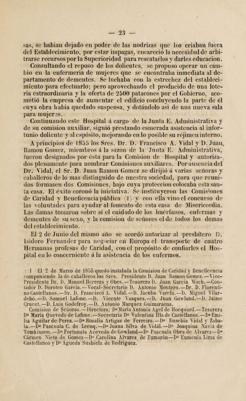 sas, se habían dejado en poder de las nodrizas que los criaban fuera del Establecimiento, por estar impagas, encareció la necesidad de arbi¬ trarse recursos por la Superioridad para rescatarlos y darles educación. Consultando el reposo de los dolientes, se propuso operar un cam¬ bio en la enfermería de mujeres que se encontraba inmediata al de¬ partamento de dementes. Se luchaba con la estrechez del estableci¬ miento para efectuarlo; pero aprovechando el producido de una lote¬ ría estraordinaria y la oferta de 2500 patacones por el Gobierno, aco¬ metió la empresa de aumentar el edificio concluyendo la parte de él cuya obra liabia quedado suspensa, y dotándolo asi de una nueva sala para mujeres. Continuando este Hospital á cargo de la Junta E. Administrativa y de su comisión auxiliar, siguió prestando esmerada asistencia al infor¬ tunio doliente y alespósito, mejorando en lo posible su réjimen interno. Á principios de 1855 los Sres. Dr. D. Francisco A. Yidal y D. Juan, llamón Gómez, miembros á la sazón de la Junta E. Administrativa, fueron designados por esta para la Comisión de Hospital y autoriza¬ dos plenamente para nombrar Comisiones auxiliares. Por ausencia del Dr. Yidal, el Sr. D. Juan llamón Gómez se dirijió á varias señoras y caballeros de lo mas distinguido de nuestra sociedad, para que reuni¬ dos formasen dos Comisiones, bajo cuya protección colocaba esta san¬ ta casa. El éxito coronó la iniciativa. Se instituyeron las Comisiones de Caridad y Beneficencia pública (l) y con ella vino el concurso de las voluntades para ayudar al fomento de esta casa de Misericordia. Las damas tomaron sobre sí el cuidado de los huérfanos, enfermas y dementes de su sexo, y la comisión de señores el de todos los demas del establecimiento. El 2 de Junio del mismo año se acordó autorizar al presbítero I). Isidoro Fernandez para negociar en Europa el transporte de cuatro Hermanas profesas de Caridad, con el propósito de confiarles el Hos¬ pital en lo concerniente ála asistencia de los enfermos. 1 El 2 de Marzo de 1855 quedó instalada la Comisión de Caridad y Beneficencia componiendo la de caballeros los Sres. Presidente D. Juan Ramón Gómez.r-'Vice¬ presidente Dr. D. Manuel Herrera y Obes.—Tesorero D. Juan Garda Wicli. —Con¬ tador D. Doroteo García.—Vocal-Secretario D. Antonio Montero.—Dr. D. Florenti¬ no Castellanos.—Dr. D. Francisco A. Vidal.—D. Jacobo Varela.—D. Miguel Vilar- debó.—D. Samuel Lafone.—D. Vicente Vázquez.—D. Juan Govland.—D. Jaime Crucet.— D. Luis Godefroy.—D. Antonio Márquez Guimaraens. Comisión de Señoras.—Directora; DaMaría Antonia Agcl de Ilocquard.—Tesorera Da María Quevedo de Lafone.—Secretaria Da Valentina Illa de Castellanos.—Da Emi¬ lia Aguilarde Perez.—Da Rosalía Artigas de Ferreira.— Da Eusebia Vidal y Zaba- la.—Da Pascuala C. de Lecoq.—Da Juana Silva de Vidal.— Da Joaquina Navia de Tomkinson.—Da Fortunata Acevedo de Gowland—Da Pascuala Obes de Alvarez—Da Carmen Nieto de Gómez—Da Carolina Alvarez de Zumarán—-Da Eumenia Lima de Castellanos y Da Agueda Susbiela de Rodríguez.