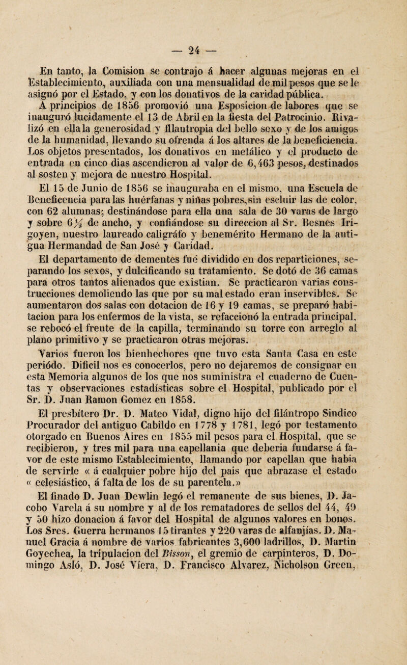 En tanto, Ja Comisión se contrajo á hacer algunas mejoras en el Establecimiento, auxiliada con una mensualidad de mil pesos que se le asignó por el Estado, y con los donativos de la caridad pública. A principios de 1856 promovió una Esposicion de labores que se inauguró lucidamente el 13 de Abril en la fiesta del Patrocinio. Riva¬ lizó en ella la generosidad y filantropía del bello sexo y de los amigos de la humanidad, llevando su ofrenda á los altares de labeneficiencia. Los objetos presentados, los donativos en metálico y el producto de entrada en cinco dias ascendieron al valor de 6,463 pesos, destinados al sosten y mejora de nuestro Hospital. El 15 de Junio de 1856 se inauguraba en el mismo, una Escuela de Beneficencia paralas huérfanas y niñas pobres,sin escluir las de color, con 62 alumnas; destinándose para ella una sala de 30 varas de largo y sobre 6)4 de ancho, y confiándose su dirección al Sr. Besnes Iri- goyen, nuestro laureado caligráfo y benemérito Hermano de la anti¬ gua Hermandad de San José y Caridad. El departamento de dementes fue dividido en dos reparticiones, se¬ parando los sexos, y dulcificando su tratamiento. Se dotó de 36 camas para otros tantos alienados que existían. Se practicaron varias cons¬ trucciones demoliendo las que por su mal estado eran inservibles. Se aumentaron dos salas con dotación de 16 y 19 camas, se preparó habi¬ tación para los enfermos de la vista, se refaccionó la entrada principal, se rebocó el frente de la capilla, terminando su torre con arreglo al plano primitivo y se practicaron otras mejoras. Yarios fueron los bienhechores que tuvo esta Santa Casa en este periodo. Difícil nos es conocerlos, pero no dejaremos de consignar en esta Memoria algunos de los que nos suministra el cuaderno de Cuen¬ tas y observaciones estadísticas sobre el Hospital, publicado por el Sr. D. Juan Ramón Gómez en 1858. El presbítero Dr. D. Mateo Yidal, digno hijo del filántropo Sindico Procurador del antiguo Cabildo en 1778 y 1781, legó por testamento otorgado en Buenos Aires en 1855 mil pesos para el Hospital, que se recibieron, y tres mil para una capellanía que debería fundarse á fa¬ vor de este mismo Establecimiento, llamando por capellán que había de servirle « á cualquier pobre hijo del pais que abrazase el estado « eclesiástico, á f¿fita de los de su parentela.» El finado D. Juan Dewlin legó el remanente de sus bienes, D. Ja- cobo Yarela á su nombre y al de los rematadores de sellos del 44, 49 y 50 hizo donación á favor del Hospital de algunos valores en bonos. Los Sres. Guerra hermanos 15 tirantes y 220 varas de alfanjías. D. Ma¬ nuel Gracia á nombre de varios fabricantes 3,600 ladrillos, D. Martin Goyechea, la tripulación del Bis son, el gremio de carpinteros, D. Do¬ mingo Asió, D. José Yíera, D. Francisco Alvarez, Nicholson Green, /