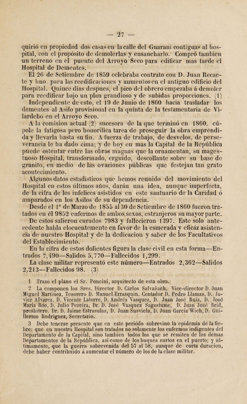 quirió en propiedad dos casasen la calle del Guaraní contiguas al hos¬ pital, con el propósito de demolerlas y ensancharlo. Compró también un terreno en el puente del Arroyo Seco para edificar mas tarde el Hospital de Dementes. El 26 de Setiembre de 1859 celebraba contrato con D. Juan Recáe¬ te y hno. para las reedificaciones y aumentos en el antiguo edificio del Hospital. Quince dias después, el pico del obrero empezaba á demoler para reedificar bajo un plan grandioso y de subidas proporciones. (1) Independiente de esto, el 19 de Junio de 1860 hacia trasladar los dementes al Asilo provisional en la quinta de la testamentaria de Vi- lardebó en el Arroyo Seco. A la comisión actual (2) sucesora de la que terminó en 1860. cú- pole la fatigosa pero honorífica tarea de proseguir la obra emprendi¬ da y llevarla hasta su fin. A fuerza de trabajo, de desvelos, de perse¬ verancia le ha dado cima; y de hoy en mas la Capital de la República puede ostentar entre las obras magnas que la ornamentan, su rnages- tuoso Hospital, transformado, erguido, descollante sobre su base de granito, en medio de las ovaciones públicas que festejan tan grato acontecimiento. Algunos datos estadísticos que liemos reunido del movimiento del Hospital en estos últimos años, darán una idea, aunque imperfecta, de la cifra de los infelices asistidos en este santuario de la Caridad ó amparados en los Asilos de su dependencia. Desde el Io de Marzo de 1855 al 30 de Setiembre de 1860 fueron tra¬ tados en él 9852 enfermos de ambos sexos, estranjeros su mayor parte. De estos salieron curados 7983 y fallecieron 1397. Este solo ante¬ cedente habla elocuentemente en favor de la esmerada y eficáz asisten¬ cia de nuestro Hospital y de la dedicación y saber de los Facultativos del Establecimiento. En la cifra de estos dolientes figúrala clase civil en esta forma—En¬ trados 7,490—Salidos 5,770—Fallecidos 1,299. La clase militar representó este número—Entrados 2,362—Salidos 2,213—Fallecidos 98. (3) 1 Trazó el plano el Sr. Poncini, arquitecto de esta obra. 2 La componen los Sres. Director D. Cárlos Salvañach, Vice-director D. Juan Miguel Martínez, Tesorero D. Manuel Errasquin, Contador D. Pedro Llamas, D. Ja¬ vier Alvarez, D. Vicente Latorre, D. Andrés Vasquez, D. Juan José Ruiz, D. José María Roo, D. Julio Pereira, Dr. D. José Vasquez Sagastume, D. Juan José Brid, presbítero. Dr. D. Jaime Bstrasulas, D. Juan Susviela, D. Juan García Wich, D. Gui¬ llermo Rodríguez, Secretario. 3 Debe tenerse presente que en este periodo sobrevino la epidemia dé la fie¬ bre: que en nuestro Hospital son tratados no solamente los enfermos indigentes del Departamento de la Capital, sino también todos los que se remiten de los demas Departamentos déla República, asi como de los buques surtos en el puerto; y úl¬ timamente, que la guerra sobrevenida del 57 al 58, aunque de corta duración, debe haber contribuido á aumentar el número de los de la clase militar.