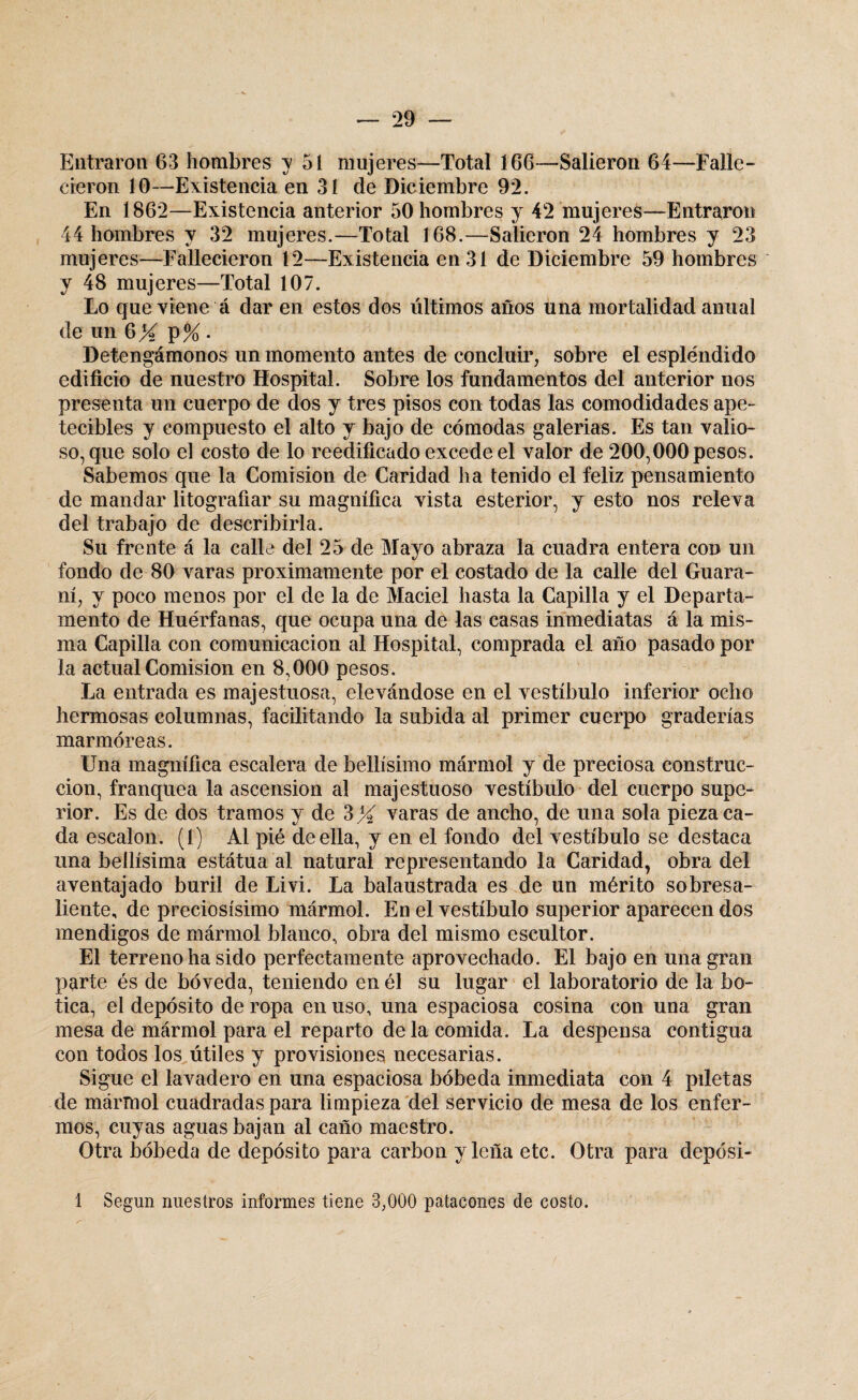 Entraron 63 hombres y 51 mujeres—Total 166—Salieron 64—Falle¬ cieron 10—Existencia en 31 de Diciembre 92. En 1862—Existencia anterior 50 hombres y 42 mujeres—Entraron 44 hombres y 32 mujeres.—Total 168.—Salieron 24 hombres y 23 mujeres—Fallecieron 12—Existencia en 31 de Diciembre 59 hombres y 48 mujeres—Total 107. Lo que viene á dar en estos dos últimos años una mortalidad anual de un 6X P% • Detengámonos un momento antes de concluir, sobre el espléndido edificio de nuestro Hospital. Sobre los fundamentos del anterior nos presenta un cuerpo de dos y tres pisos con todas las comodidades ape¬ tecibles y compuesto el alto y bajo de cómodas galerías. Es tan valio¬ so, que solo el costo de lo reedificado excede el valor de 200,000 pesos. Sabemos que la Comisión de Caridad ha tenido el feliz pensamiento de mandar litografiar su magnífica vista esterior, y esto nos releva del trabajo de describirla. Su frente á la calle del 25 de Mayo abraza la cuadra entera con un fondo de 80 varas próximamente por el costado de la calle del Guara¬ ní, y poco menos por el de la de Maciel hasta la Capilla y el Departa¬ mento de Huérfanas, que ocupa una de las casas inmediatas á la mis¬ ma Capilla con comunicación al Hospital, comprada el año pasado por la actual Comisión en 8,000 pesos. La entrada es majestuosa, elevándose en el vestíbulo inferior ocho hermosas columnas, facilitando la subida al primer cuerpo graderías marmóreas. Una magnífica escalera de bellísimo mármol y de preciosa construc¬ ción, franquea la ascensión al majestuoso vestíbulo del cuerpo supe¬ rior. Es de dos tramos y de 3X varas de ancho, de una sola pieza ca¬ da escalón. (1) Al pié de ella, y en el fondo del vestíbulo se destaca una bellísima estátua al natural representando la Caridad, obra del aventajado buril de Livi. La balaustrada es de un mérito sobresa¬ liente, de preciosísimo mármol. En el vestíbulo superior aparecen dos mendigos de mármol blanco, obra del mismo escultor. El terreno ha sido perfectamente aprovechado. El bajo en una gran parte és de bóveda, teniendo en él su lugar el laboratorio de la bo¬ tica, el depósito de ropa en uso, una espaciosa cosina con una gran mesa de mármol para el reparto déla comida. La despensa contigua con todos los útiles y provisiones necesarias. Sigue el lavadero en una espaciosa bóbeda inmediata con 4 piletas de mármol cuadradas para limpieza del servicio de mesa de los enfer¬ mos, cuyas aguas bajan al caño maestro. Otra bóbeda de depósito para carbón y leña etc. Otra para deposi- 1 Según nuestros informes tiene 3,000 patacones de costo.