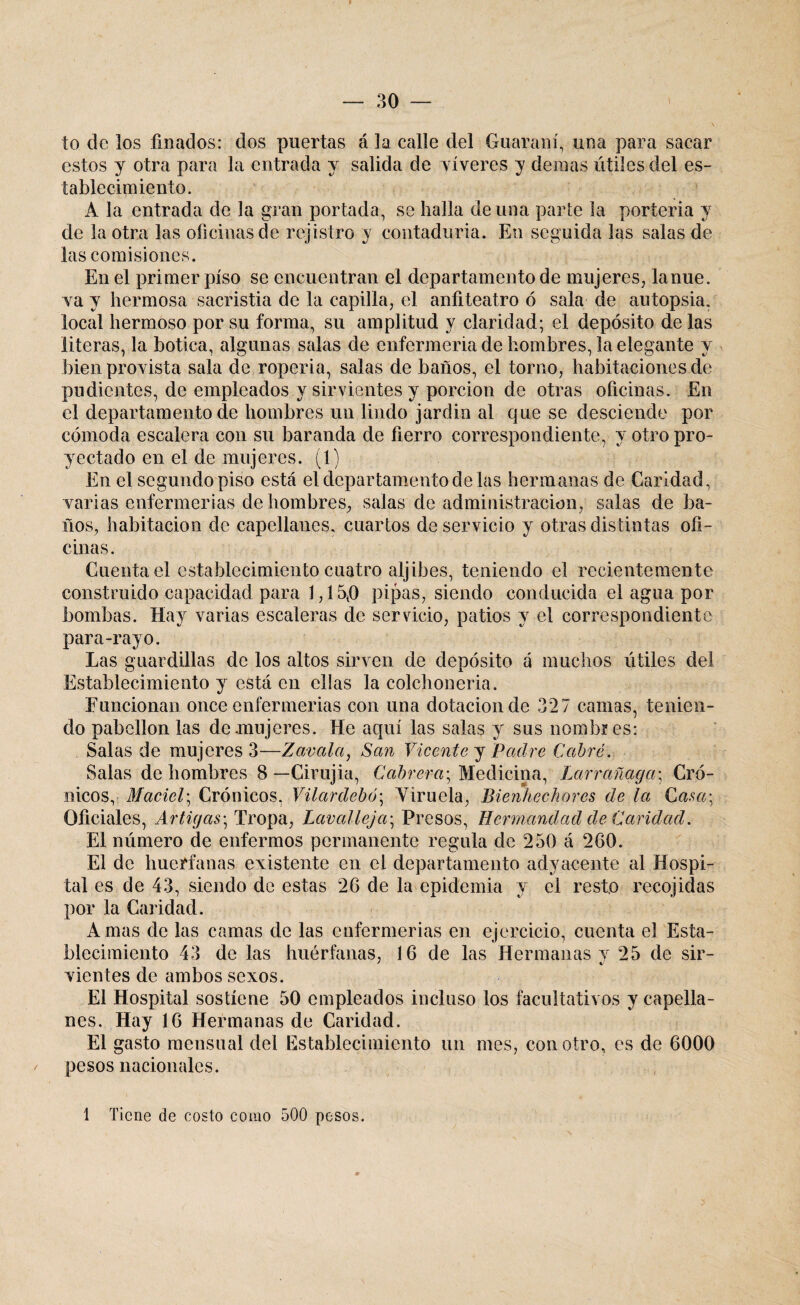 to de los finados: dos puertas á la calle del Guaraní, una para sacar estos y otra para la entrada y salida de víveres y demás útiles del es¬ tablecimiento. A la entrada de Ja gran portada, se halla de una parte la portería y de la otra las oficinas de rejistro y contaduría. En seguida las salas de las comisiones. En el primer piso se encuentran el departamento de mujeres, lanue. Ya y hermosa sacristía de la capilla, el anfiteatro ó sala de autopsia, local hermoso por su forma, su amplitud y claridad; el depósito de las literas, la botica, algunas salas de enfermería de hombres, la elegante y bien provista sala de roperí a, salas de baños, el torno, habitaciones de pudientes, de empleados y sirvientes y porción de otras oficinas. En el departamento de hombres un lindo jardin al que se desciende por cómoda escalera con su baranda de fierro correspondiente, y otro pro¬ yectado en el de mujeres. (1) En el segundo piso está el departamento de las hermanas de Caridad, varias enfermerías de hombres, sidas de administración, salas de ba¬ ños, habitación de capellanes, cuartos deservicio y otras distintas ofi¬ cinas. Cuenta el establecimiento cuatro aljibes, teniendo el recientemente construido capacidad para 1,15{0 pipas, siendo conducida el agua por bombas. Hay varias escaleras de servicio, patios y el correspondiente para-rayo. Las guardillas de los altos sirven de depósito á muchos útiles del Establecimiento y está en ellas la colchonería. Funcionan once enfermerías con una dotación de 327 camas, tenien¬ do pabellón las de mujeres. He aquí las salas y sus nombres: Salas de mujeres 3—Zavalci, San Vicente y Padre Cabré. Salas de hombres 8 — Cirujia, Cabrera; Medicina, Larrañaga\ Cró¬ nicos, Maciel\ Crónicos, Vilardebó\ Viruela, Bienhechores de la Casa; Oficiales, Artigas; Tropa, Lavalleja; Presos, Hermandad de Caridad. El número de enfermos permanente regula de 250 á 260. El de huérfanas existente en el departamento adyacente al Hospi¬ tal es de 43, siendo de estas 26 de la epidemia y el resto recojidas por la Cal idad. Amas de las camas de las enfermerías en ejercicio, cuenta el Esta¬ blecimiento 43 de las huérfanas, 16 de las Hermanas y 25 de sir- vientes de ambos sexos. El Hospital sostiene 50 empleados incluso los facultativos y capella¬ nes. Hay 16 Hermanas de Caridad. El gasto mensual del Establecimiento un mes, con otro, es de 6000 pesos nacionales. 1 Tiene de costo como 500 pesos.