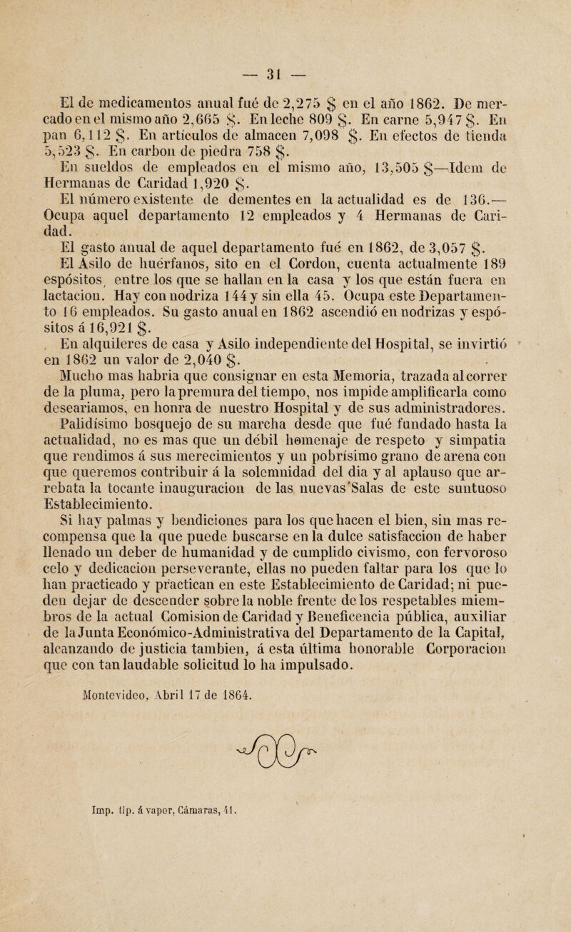 El de medicamentos anual fué de 2,275 § en el año 1862. De mer¬ cado en el mismo año 2,665 g. En leche 809 g. En carne 5,947 g. En pan 6,112 g. En artículos de almacén 7,098 g. En efectos de tienda 5,523 g. En carbón de piedra 758 g. En sueldos de empleados en el mismo año, 13,505 g—Idem de Hermanas de Caridad 1,920 g. El número existente de dementes en la actualidad es de 136.— Ocupa aquel departamento 12 empleados y 4 Hermanas de Cari¬ dad. El gasto anual de aquel departamento fué en 1862, de 3,057 g. El Asilo de huérfanos, sito en el Cordou, cuenta actualmente 189 espósitos/ entre los que se hallan en la casa y los que están fuera en lactación. Hay con nodriza 144 y sin ella 45. Ocupa este Departamen¬ to 16 empleados. Su gasto anual en 1862 ascendió en nodrizas yespó- sitos á 16,921 g. En alquileres de casa y Asilo independiente del Hospital, se invirtió en 1862 un valor de 2,040 g. Mucho mas habría que consignar en esta Memoria, trazada al correr de la pluma, pero la premura del tiempo, nos impide amplificarla como desearíamos, en honra de nuestro Hospital y de sus administradores. Palidísimo bosquejo de su marcha desde que fué fundado hasta la actualidad, no es mas que un débil homenaje de respeto y simpatia que rendimos á sus merecimientos y un pobrísimo grano de arena con que queremos contribuir á la solemnidad del dia y al aplauso que ar¬ rebata la tocante inauguración délas nuevas’Salas de este suntuoso Establecimiento. Si hay palmas y bendiciones para los que hacen el bien, sin mas re¬ compensa que la que puede buscarse en la dulce satisfacción de haber llenado un deber de humanidad y de cumplido civismo, con fervoroso celo y dedicación perseverante, ellas no pueden faltar para los que lo han practicado y practican en este Establecimiento de Caridad; ni pue¬ den dejar de descender sóbrela noble frente délos respetables miem¬ bros déla actual Comisión de Caridad y Beneficencia pública, auxiliar de la Junta Económico-Administrativa del Departamento de la Capital, alcanzando de justicia también, á esta última honorable Corporación que con tan laudable solicitud lo ha impulsado. Montevideo, Abril 17 de 1864. Imp. tip. á vapor, Cámaras, 41.